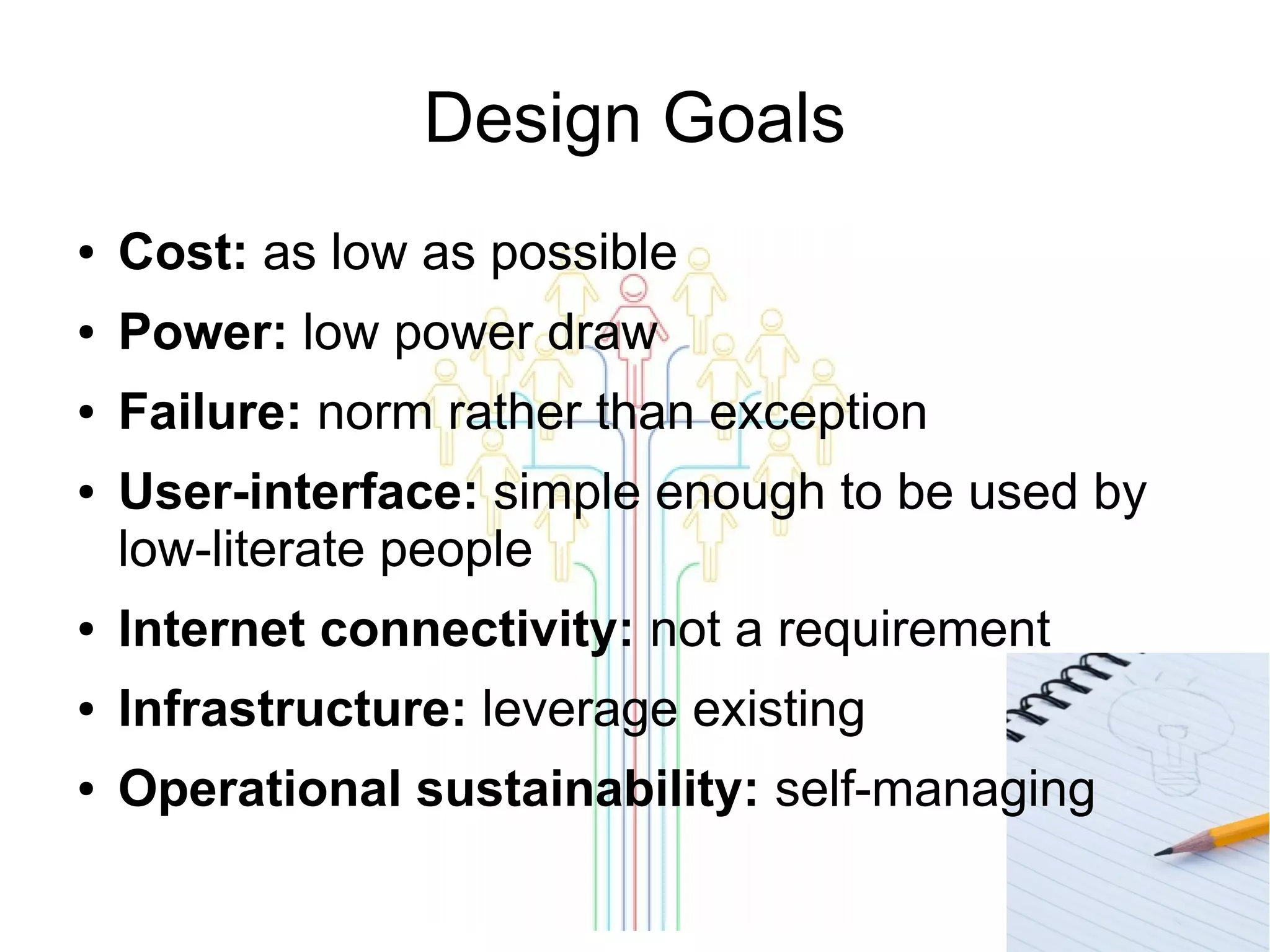 Design Goals
●

Cost: as low as possible

●

Power: low power draw

●

Failure: norm rather than exception

●

User-interface: simple enough to be used by
low-literate people

●

Internet connectivity: not a requirement

●

Infrastructure: leverage existing

●

Operational sustainability: self-managing

 