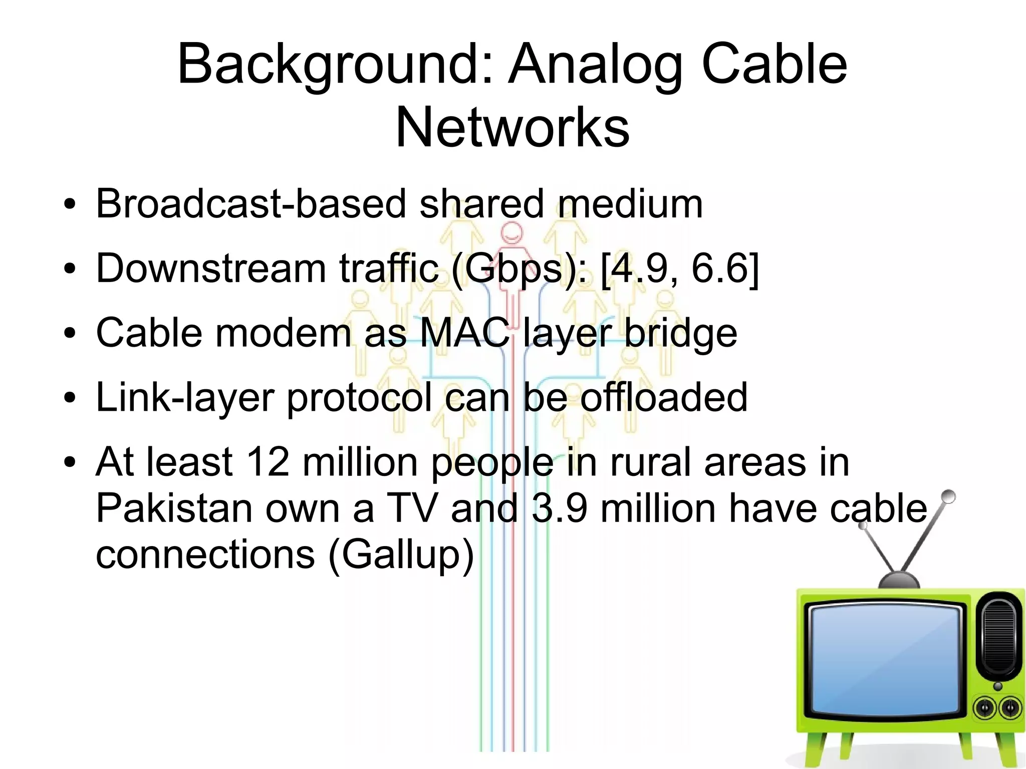 Background: Analog Cable
Networks
●

Broadcast-based shared medium

●

Downstream traffic (Gbps): [4.9, 6.6]

●

Cable modem as MAC layer bridge

●

Link-layer protocol can be offloaded

●

At least 12 million people in rural areas in
Pakistan own a TV and 3.9 million have cable
connections (Gallup)

 