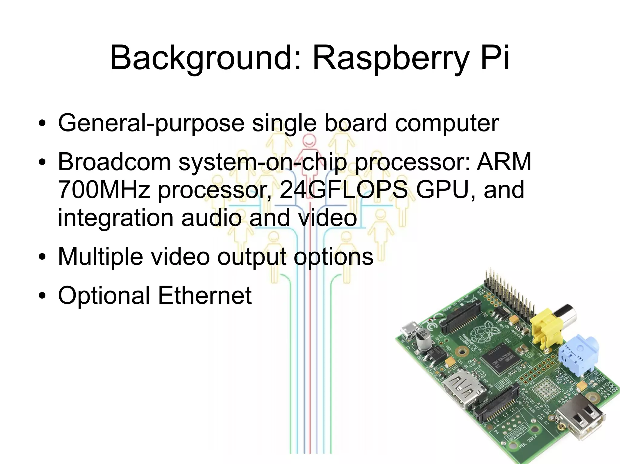 Background: Raspberry Pi
●
●

General-purpose single board computer
Broadcom system-on-chip processor: ARM
700MHz processor, 24GFLOPS GPU, and
integration audio and video

●

Multiple video output options

●

Optional Ethernet

 