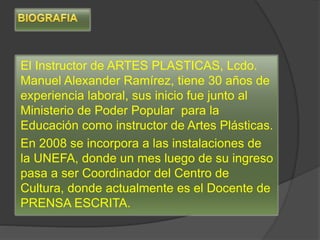 El Instructor de ARTES PLASTICAS, Lcdo.
Manuel Alexander Ramírez, tiene 30 años de
experiencia laboral, sus inicio fue junto al
Ministerio de Poder Popular para la
Educación como instructor de Artes Plásticas.
En 2008 se incorpora a las instalaciones de
la UNEFA, donde un mes luego de su ingreso
pasa a ser Coordinador del Centro de
Cultura, donde actualmente es el Docente de
PRENSA ESCRITA.
 