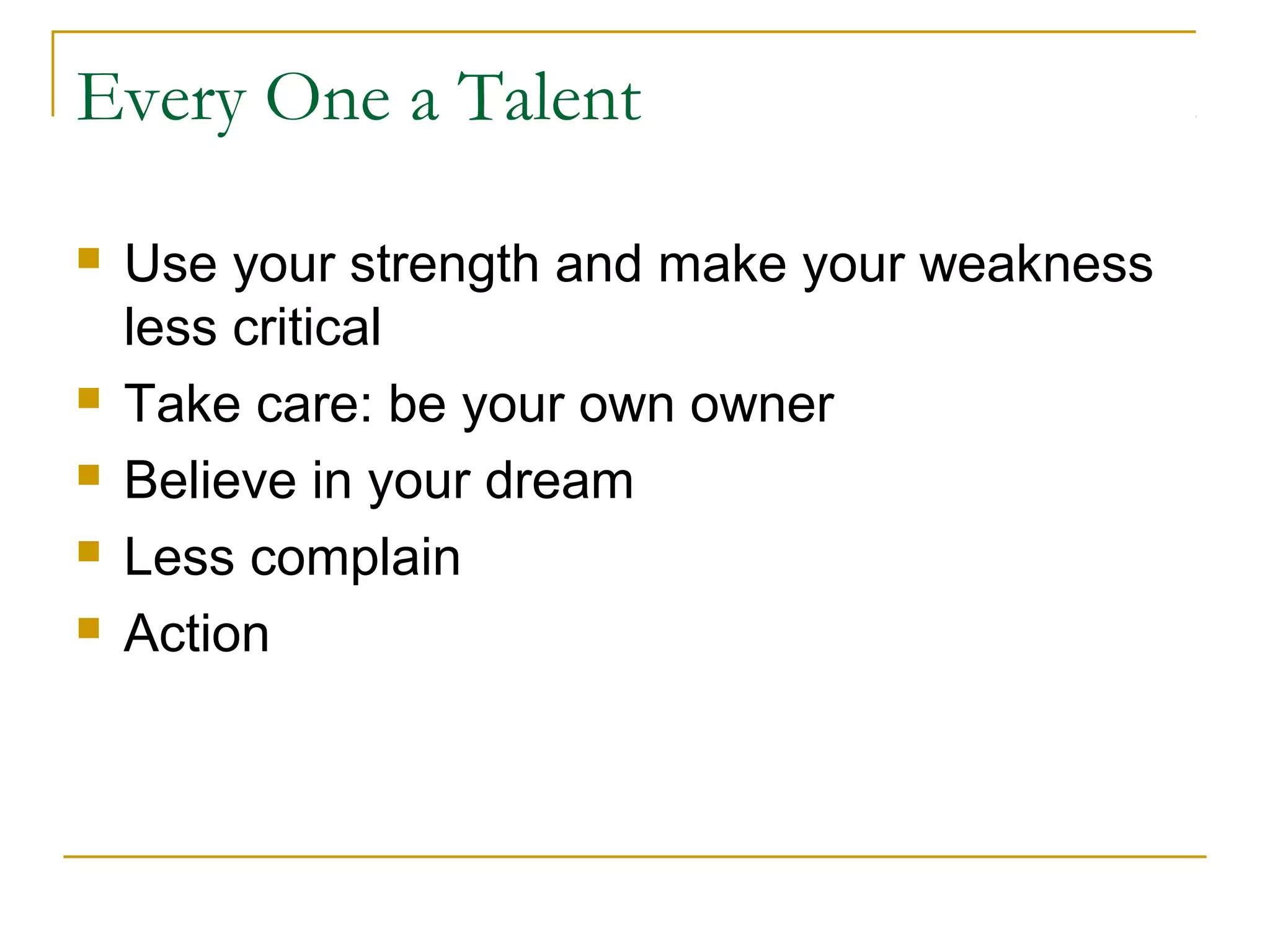 Every One a Talent
 Use your strength and make your weakness
less critical
 Take care: be your own owner
 Believe in your dream
 Less complain
 Action
 