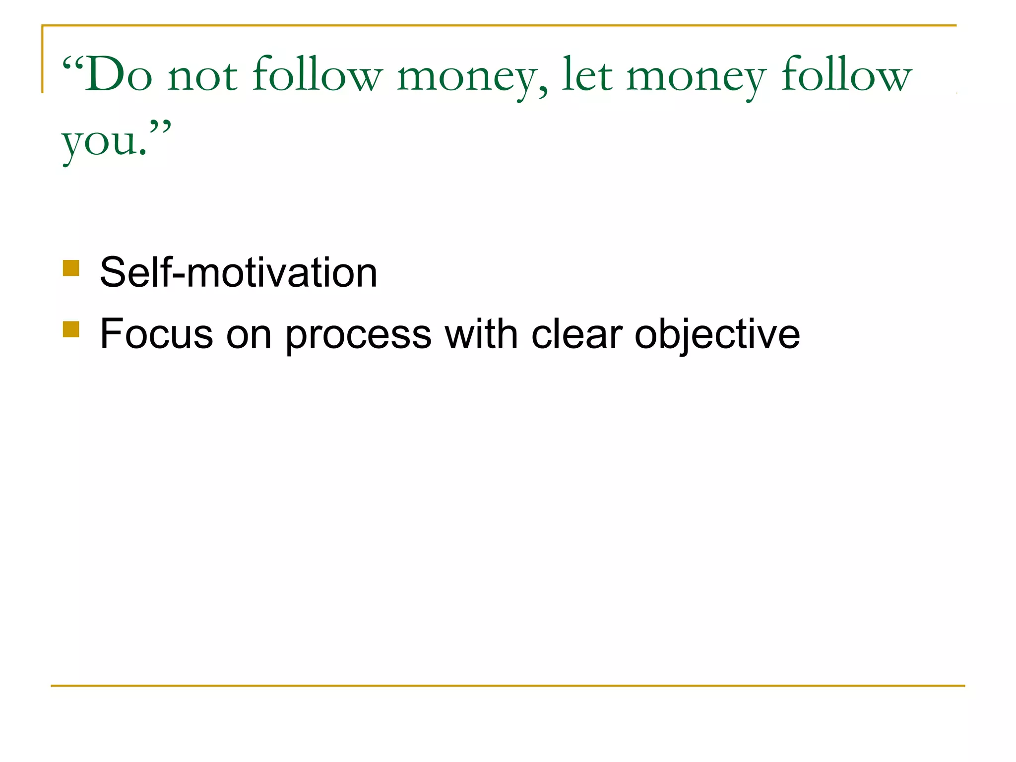 “Do not follow money, let money follow
you.”
 Self-motivation
 Focus on process with clear objective
 