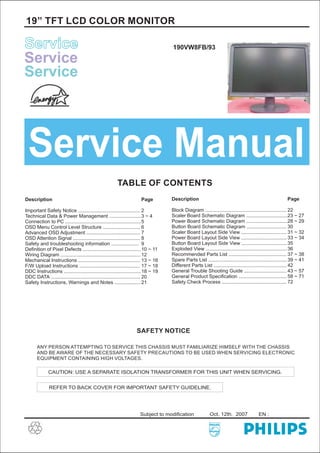 19” TFT LCD COLOR MONITOR
ServiceService
ServiceService
ServiceService
Service Manual
TABLE OF CONTENTS
Description
Important Safety Notice .............................................
Technical Data & Power Management .......................
Connection to PC .......................................................
OSD Menu Control Level Structure ...........................
Advanced OSD Adjustment .......................................
OSD Attention Signal .................................................
Safety and troubleshooting information ....................
Definition of Pixel Defects ..........................................
...........
Wiring Diagram ..........................................................
Mechanical Instructions .............................................
F/W Upload Instructions ............................................
DDC Instructions ........................................................
DDC DATA .................................................................
Safety Instructions, Warnings and Notes ........
Page
2
3 ~ 4
5
6
7
8
9
10 ~ 11
12
13 ~ 16
17 ~ 18
18 ~ 19
20
21
Description
Block Diagram ...........................................................
Scaler Board Schematic Diagram ..............................
Power Board Schematic Diagram ..............................
Button Board Schematic Diagram .............................
Scaler Board Layout Side View .................................
Power Board Layout Side View .................................
Button Board Layout Side View .................................
Exploded View ...........................................................
Recommended Parts List ..........................................
Spare Parts List .........................................................
Different Parts List .....................................................
General Trouble Shooting Guide ...............................
General Product Specification ...................................
Safety Check Process ...............................................
Page
22
23 ~ 27
28 ~ 29
30
31 ~ 32
33 ~ 34
35
36
37 ~ 38
39 ~ 41
42
43 ~ 57
58 ~ 71
72
SAFETY NOTICE
ANY PERSON ATTEMPTING TO SERVICE THIS CHASSIS MUST FAMILIARIZE HIMSELF WITH THE CHASSIS
AND BE AWARE OF THE NECESSARY SAFETY PRECAUTIONS TO BE USED WHEN SERVICING ELECTRONIC
EQUIPMENT CONTAINING HIGH VOLTAGES.
CAUTION: USE A SEPARATE ISOLATION TRANSFORMER FOR THIS UNIT WHEN SERVICING.
REFER TO BACK COVER FOR IMPORTANT SAFETY GUIDELINE.
Subject to modification Oct. 12th. 2007 EN :
190VW8FB/93
 