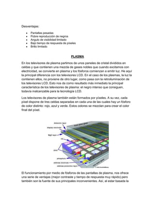 Desventajas:
Pantallas pesadas
Pobre reproducción de negros
Angulo de visibilidad limitado
Bajo tiempo de respuesta de píxeles
Brillo limitado
PLASMA
En los televisores de plasma partimos de unos paneles de cristal divididos en
celdas y que contienen una mezcla de gases nobles que cuando excitamos con
electricidad, se convierte en plasma y los fósforos comienzan a emitir luz. He aquí
la principal diferencia con los televisores LCD. En el caso de los plasmas, la luz la
contienen ellos, no proviene de otro lugar, como pasa con la retroiluminación de
los televisores LCD. Esto nos da como resultado más inmediato la principal
característica de los televisores de plasma: el negro intenso que consiguen,
todavía inalcanzable para la tecnología LCD.
Los televisores de plasma también están formados por píxeles. A su vez, cada
píxel dispone de tres celdas separadas en cada una de las cuales hay un fósforo
de color distinto: rojo, azul y verde. Estos colores se mezclan para crear el color
final del píxel.
El funcionamiento por medio de fósforos de las pantallas de plasma, nos ofrece
una serie de ventajas (mejor contraste y tiempo de respuesta muy rápido) pero
también son la fuente de sus principales inconvenientes. Así, al estar basada la
 