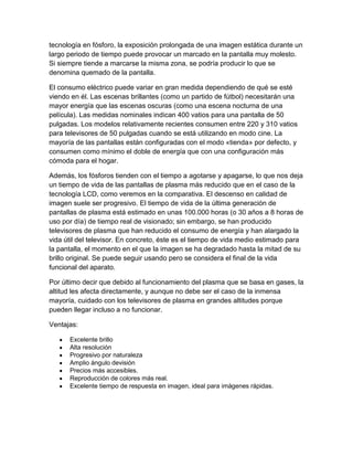 tecnología en fósforo, la exposición prolongada de una imagen estática durante un
largo periodo de tiempo puede provocar un marcado en la pantalla muy molesto.
Si siempre tiende a marcarse la misma zona, se podría producir lo que se
denomina quemado de la pantalla.
El consumo eléctrico puede variar en gran medida dependiendo de qué se esté
viendo en él. Las escenas brillantes (como un partido de fútbol) necesitarán una
mayor energía que las escenas oscuras (como una escena nocturna de una
película). Las medidas nominales indican 400 vatios para una pantalla de 50
pulgadas. Los modelos relativamente recientes consumen entre 220 y 310 vatios
para televisores de 50 pulgadas cuando se está utilizando en modo cine. La
mayoría de las pantallas están configuradas con el modo «tienda» por defecto, y
consumen como mínimo el doble de energía que con una configuración más
cómoda para el hogar.
Además, los fósforos tienden con el tiempo a agotarse y apagarse, lo que nos deja
un tiempo de vida de las pantallas de plasma más reducido que en el caso de la
tecnología LCD, como veremos en la comparativa. El descenso en calidad de
imagen suele ser progresivo. El tiempo de vida de la última generación de
pantallas de plasma está estimado en unas 100.000 horas (o 30 años a 8 horas de
uso por día) de tiempo real de visionado; sin embargo, se han producido
televisores de plasma que han reducido el consumo de energía y han alargado la
vida útil del televisor. En concreto, éste es el tiempo de vida medio estimado para
la pantalla, el momento en el que la imagen se ha degradado hasta la mitad de su
brillo original. Se puede seguir usando pero se considera el final de la vida
funcional del aparato.
Por último decir que debido al funcionamiento del plasma que se basa en gases, la
altitud les afecta directamente, y aunque no debe ser el caso de la inmensa
mayoría, cuidado con los televisores de plasma en grandes altitudes porque
pueden llegar incluso a no funcionar.
Ventajas:
Excelente brillo
Alta resolución
Progresivo por naturaleza
Amplio ángulo devisión
Precios más accesibles.
Reproducción de colores más real.
Excelente tiempo de respuesta en imagen, ideal para imágenes rápidas.
 