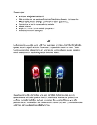 Desventajas:
Pantalla refleja la luz externa.
Alta emisión de luz que puede cansar los ojos en lugares con poca luz.
Mayor consumo de energía y emisión de calor que el LCD.
Susceptible al burnin o quemado de pantalla
Menor vida útil
Reproducción de colores menos que perfecta
Pobre reproducción de negros
LED
La tecnología conocida como LED (por sus siglas en inglés, Light EmittingDiode,
que en español significa Diodo Emisor de Luz) también conocida como Diodo
Luminoso consiste básicamente en un material semiconductor que es capaz de
emitir una radiación electromagnética en forma de Luz.
Su aplicación está extendida a una gran cantidad de tecnologías, siendo
generalmente utilizados para su función primitiva de iluminación y siendo un
perfecto indicador debido a su baja necesidad de energía eléctrica y su alta
perdurabilidad, introduciéndose inicialmente como un pequeño punto luminoso de
color rojo con una baja intensidad lumínica.
 
