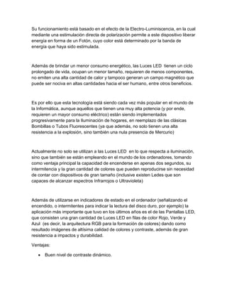 Su funcionamiento está basado en el efecto de la Electro-Luminiscencia, en la cual
mediante una estimulación directa de polarización permite a este dispositivo liberar
energía en forma de un Fotón, cuyo color está determinado por la banda de
energía que haya sido estimulada.
Además de brindar un menor consumo energético, las Luces LED tienen un ciclo
prolongado de vida, ocupan un menor tamaño, requieren de menos componentes,
no emiten una alta cantidad de calor y tampoco generan un campo magnético que
puede ser nociva en altas cantidades hacia el ser humano, entre otros beneficios.
Es por ello que esta tecnología está siendo cada vez más popular en el mundo de
la Informática, aunque aquellos que tienen una muy alta potencia (y por ende,
requieren un mayor consumo eléctrico) están siendo implementados
progresivamente para la Iluminación de hogares, en reemplazo de las clásicas
Bombillas o Tubos Fluorescentes (ya que además, no solo tienen una alta
resistencia a la explosión, sino también una nula presencia de Mercurio)
Actualmente no solo se utilizan a las Luces LED en lo que respecta a iluminación,
sino que también se están empleando en el mundo de los ordenadores, tomando
como ventaja principal la capacidad de encenderse en apenas dos segundos, su
intermitencia y la gran cantidad de colores que pueden reproducirse sin necesidad
de contar con dispositivos de gran tamaño (inclusive existen Ledes que son
capaces de alcanzar espectros Infrarrojos o Ultravioleta)
Además de utilizarse en indicadores de estado en el ordenador (señalizando el
encendido, o intermitentes para indicar la lectura del disco duro, por ejemplo) la
aplicación más importante que tuvo en los últimos años es el de las Pantallas LED,
que consisten una gran cantidad de Luces LED en filas de color Rojo, Verde y
Azul (es decir, la arquitectura RGB para la formación de colores) dando como
resultado imágenes de altísima calidad de colores y contraste, además de gran
resistencia a impactos y durabilidad.
Ventajas:
Buen nivel de contraste dinámico.
 