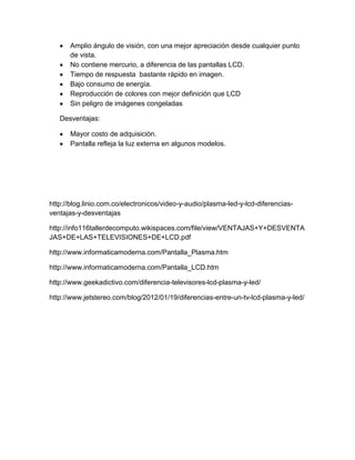 Amplio ángulo de visión, con una mejor apreciación desde cualquier punto
de vista.
No contiene mercurio, a diferencia de las pantallas LCD.
Tiempo de respuesta bastante rápido en imagen.
Bajo consumo de energía.
Reproducción de colores con mejor definición que LCD
Sin peligro de imágenes congeladas
Desventajas:
Mayor costo de adquisición.
Pantalla refleja la luz externa en algunos modelos.
http://blog.linio.com.co/electronicos/video-y-audio/plasma-led-y-lcd-diferencias-
ventajas-y-desventajas
http://info116tallerdecomputo.wikispaces.com/file/view/VENTAJAS+Y+DESVENTA
JAS+DE+LAS+TELEVISIONES+DE+LCD.pdf
http://www.informaticamoderna.com/Pantalla_Plasma.htm
http://www.informaticamoderna.com/Pantalla_LCD.htm
http://www.geekadictivo.com/diferencia-televisores-lcd-plasma-y-led/
http://www.jetstereo.com/blog/2012/01/19/diferencias-entre-un-tv-lcd-plasma-y-led/
 
