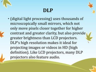 DLP
• (digital light processing) uses thousands of
microscopically small mirrors, which not
only move pixels closer together for higher
contrast and greater clarity, but also provide
greater brightness than LCD projectors.
DLP’s high resolution makes it ideal for
projecting images or videos in HD (high
definition). Like LCD projectors, many DLP
projectors also feature audio.
 