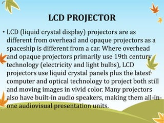 LCD PROJECTOR
• LCD (liquid crystal display) projectors are as
different from overhead and opaque projectors as a
spaceship is different from a car. Where overhead
and opaque projectors primarily use 19th century
technology (electricity and light bulbs), LCD
projectors use liquid crystal panels plus the latest
computer and optical technology to project both still
and moving images in vivid color. Many projectors
also have built-in audio speakers, making them all-in-
one audiovisual presentation units.
 