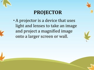 PROJECTOR
• A projector is a device that uses
light and lenses to take an image
and project a magnified image
onto a larger screen or wall.
 
