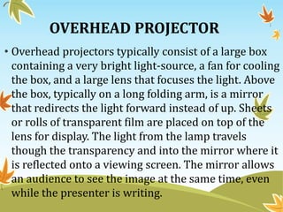 OVERHEAD PROJECTOR
• Overhead projectors typically consist of a large box
containing a very bright light-source, a fan for cooling
the box, and a large lens that focuses the light. Above
the box, typically on a long folding arm, is a mirror
that redirects the light forward instead of up. Sheets
or rolls of transparent film are placed on top of the
lens for display. The light from the lamp travels
though the transparency and into the mirror where it
is reflected onto a viewing screen. The mirror allows
an audience to see the image at the same time, even
while the presenter is writing.
 