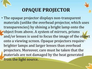 OPAQUE PROJECTOR
• The opaque projector displays non-transparent
materials (unlike the overhead projector, which uses
transparencies) by shining a bright lamp onto the
object from above. A system of mirrors, prisms
and/or lenses is used to focus the image of the object
onto a viewing screen. Opaque projectors require
brighter lamps and larger lenses than overhead
projectors. Moreover, care must be taken that the
materials are not damaged by the heat generated
from the light source.
 