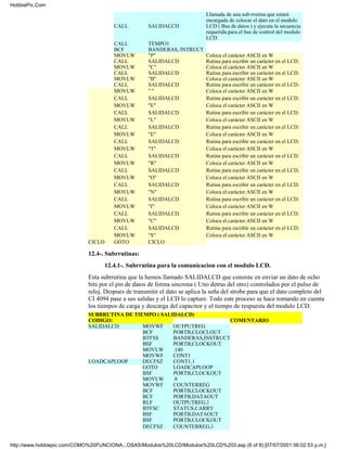 HobbiePic.Com
                                                                            Llamada de una sub-rrutina que estará
                                                                            encargada de colocar el dato en el modulo
                                       CALL          SALIDALCD              LCD ( Bus de datos ) y ejecuta la secuencia
                                                                            requerida para el bus de control del modulo
                                                                            LCD.
                                       CALL          TEMPO1
                                       BCF           BANDERAS, INTRUCT
                                       MOVLW         "P"                    Coloca el carácter ASCII en W
                                       CALL          SALIDALCD              Rutina para escribir un carácter en el LCD.
                                       MOVLW         "C"                    Coloca el carácter ASCII en W
                                       CALL          SALIDALCD              Rutina para escribir un carácter en el LCD.
                                       MOVLW         "B"                    Coloca el carácter ASCII en W
                                       CALL          SALIDALCD              Rutina para escribir un carácter en el LCD.
                                       MOVLW         ""                     Coloca el carácter ASCII en W
                                       CALL          SALIDALCD              Rutina para escribir un carácter en el LCD.
                                       MOVLW         "E"                    Coloca el carácter ASCII en W
                                       CALL          SALIDALCD              Rutina para escribir un carácter en el LCD.
                                       MOVLW         "L"                    Coloca el carácter ASCII en W
                                       CALL          SALIDALCD              Rutina para escribir un carácter en el LCD.
                                       MOVLW         "E"                    Coloca el carácter ASCII en W
                                       CALL          SALIDALCD              Rutina para escribir un carácter en el LCD.
                                       MOVLW         "T"                    Coloca el carácter ASCII en W
                                       CALL          SALIDALCD              Rutina para escribir un carácter en el LCD.
                                       MOVLW         "R"                    Coloca el carácter ASCII en W
                                       CALL          SALIDALCD              Rutina para escribir un carácter en el LCD.
                                       MOVLW         "O"                    Coloca el carácter ASCII en W
                                       CALL          SALIDALCD              Rutina para escribir un carácter en el LCD.
                                       MOVLW         "N"                    Coloca el carácter ASCII en W
                                       CALL          SALIDALCD              Rutina para escribir un carácter en el LCD.
                                       MOVLW         "I"                    Coloca el carácter ASCII en W
                                       CALL          SALIDALCD              Rutina para escribir un carácter en el LCD.
                                       MOVLW         "C"                    Coloca el carácter ASCII en W
                                       CALL          SALIDALCD              Rutina para escribir un carácter en el LCD.
                                       MOVLW         "S"                    Coloca el carácter ASCII en W
                             CICLO     GOTO          CICLO

                             12.4-. Subrrutinas:
                                   12.4.1-. Subrrutina para la comunicacion con el modulo LCD.
                             Esta subrrutina que la hemos llamado SALIDALCD que consiste en enviar un dato de ocho
                             bits por el pin de datos de forma sincrona ( Uno detras del otro) controlados por el pulso de
                             reloj. Despues de transmitir el dato se aplica la seña del strobe para que el dato completo del
                             CI 4094 pase a sus salidas y el LCD lo capture. Todo este proceso se hace tomando en cuenta
                             los tiempos de carga y descarga del capacitor y el tiempo de respuesta del modulo LCD.
                             SUBRRUTINA DE TIEMPO ( SALIDALCD)
                             CODIGO:                                     COMENTARIO
                             SALIDALCD        MOVWF     OUTPUTREG
                                              BCF       PORTB,CLOCLOUT
                                              BTFSS     BANDERAS,INSTRUCT
                                              BSF       PORTB,CLOCKOUT
                                              MOVLW     .140
                                              MOVWF     CONT1
                             LOADCAPLOOP      DECFSZ    CONT1,1
                                              GOTO      LOADCAPLOOP
                                              BSF       PORTB,CLOCKOUT
                                              MOVLW     .8
                                              MOVWF     COUNTERREG
                                              BCF       PORTB,CLOCKOUT
                                              BCF       PORTB,DATAOUT
                                              RLF       OUTPUTREG,1
                                              BTFSC     STATUS,CARRY
                                              BSF       PORTB,DATAOUT
                                              BSF       PORTB,CLOCKOUT
                                              DECFSZ    COUNTERREG,1


http://www.hobbiepic.com/COMO%20FUNCIONA...OSAS/Modulos%20LCD/Modulos%20LCD%203.asp (6 of 8) [07/07/2001 06:02:53 p.m.]
 