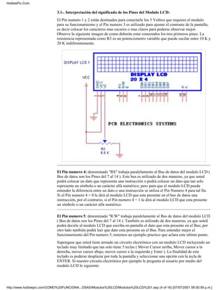 HobbiePic.Com

                             3.1-. Interpretación del significado de los Pines del Modulo LCD:
                             El Pin numero 1 y 2 están destinados para conectarle los 5 Voltios que requiere el modulo
                             para su funcionamiento y el Pin numero 3 es utilizado para ajustar el contraste de la pantalla;
                             es decir colocar los caracteres mas oscuros o mas claros para poderse observar mejor.
                             Observe la siguiente imagen de como deberán estar conectados los tres primeros pines. La
                             resistencia representada como R3 es un potenciometro variable que puede oscilar entre 10 K y
                             20 K indiferentemente.




                             El Pin numero 4: denominado "RS" trabaja paralelamente al Bus de datos del modulo LCD (
                             Bus de datos son los Pines del 7 al 14 ). Este bus es utilizado de dos maneras, ya que usted
                             podrá colocar un dato que representa una instrucción o podrá colocar un dato que tan solo
                             representa un símbolo o un carácter alfa numérico; pero para que el modulo LCD pueda
                             entender la diferencia entre un dato o una instrucción se utiliza el Pin Numero 4 para tal fin.
                             Si el Pin numero 4 = 0 le dirá al modulo LCD que esta presente en el bus de datos una
                             instrucción, por el contrario, si el Pin numero 4 = 1 le dirá al modulo LCD que esta presente
                             un símbolo o un carácter alfa numérico.

                             El Pin numero 5: denominado "R/W" trabaja paralelamente al Bus de datos del modulo LCD
                             ( Bus de datos son los Pines del 7 al 14 ). También es utilizado de dos maneras, ya que usted
                             podrá decirle al modulo LCD que escriba en pantalla el dato que esta presente en el Bus; por
                             otro lado también podrá leer que dato esta presente en el Bus. Para entender mejor el
                             funcionamiento del Pin numero 5, tenemos un ejemplo practico que aclara este ultimo punto.
                             Supongase que usted tiene armado un circuito electrónico con un modulo LCD incluyendo un
                             teclado muy limitado que tan solo tiene 5 teclas ( Mover Cursor arriba, Mover cursor a la
                             derecha, mover cursor abajo, mover cursor a la izquierda y Enter ). La finalidad de este
                             teclado es poderse desplazar por toda la pantalla y seleccionar una opción con la tecla de
                             ENTER. Si nuestro circuito electrónico por ejemplo le pregunta al usuario por medio del
                             modulo LCD lo siguiente:




http://www.hobbiepic.com/COMO%20FUNCIONA...OSAS/Modulos%20LCD/Modulos%20LCD%201.asp (4 of 16) [07/07/2001 06:00:59 p.m.]
 