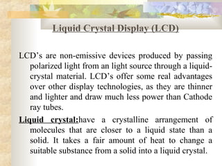 Liquid Crystal Display (LCD)

LCD’s are non-emissive devices produced by passing
   polarized light from an light source through a liquid-
   crystal material. LCD’s offer some real advantages
   over other display technologies, as they are thinner
   and lighter and draw much less power than Cathode
   ray tubes.
Liquid crystal:have a crystalline arrangement of
   molecules that are closer to a liquid state than a
   solid. It takes a fair amount of heat to change a
   suitable substance from a solid into a liquid crystal.
 