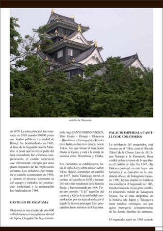 en 1879. La torre principal fue reno-
vada en 1910 usando 90.000 yenes
con fondos públicos. La ciudad de
Himeji fue bombardeada en 1945,
al ﬁnal de la Segunda Guerra Mun-
dial. A pesar que la mayor parte del
área circundante fue icinerada com-
pletamente, el castillo sobrevivió
casi enteramente, excepto por unos
pocos impactos de las explosiones
cercanas. Los esfuerzos por restau-
rar el castillo comenzaron en 1956,
y durante el proceso solamente se
usó equipo y métodos de construc-
ción tradicional, y la restauración
fue ﬁnalizadas en 1964.
CASTILLO DE OKAYAMA
Okayama es una ciudad de uno 600
milhabitantesenlaregiónoccidental
de Japón, Chugoku. Se llega toman-
PALACIO IMPERIALo CASTI-
LLO DE EDO (TOKIO)
La residencia del emperador, está
situada en el Tokio central (Parada
Tôkyô de la Chuou Line de JR, lí-
nea Naranja y la Yamanote, línea
verde) en los terrenos de lo que fue-
ra el Castillo de Edo. En 1547, Ota
Dokan construyó en este lugar una
fortaleza y se convirtió en la resi-
dencia oﬁcial, de Tokugawa Ieyasu,
en 1590. Ieyasu amplió la fortaleza
tras establecer el Sogunado de 1603,
transformándola en un gran castillo.
El Directorio militar de Tokugawa
Ieyasu, fue el más despótico, en
la historia sde Japón y Tokugawa
tenía muchos enemigos, así que
quiso protegerse constantemente
de las demás familias de samurais.
El sogunado, cayó en 1868 cuando
dolalíneaSANYOSHINKANSEN,
Shin Osaka - Himeji - Okayama
- Hiroshima - Yamaguchi - Hataka
(tren bala), no hay tren directo desde
Tokio, hay que tomar el tren desde
Osaka o Kyoto, y está a la mitda de
camino entre Hiroshima y Osaka.
Los cimientos se establecieron ha-
cia el siglo XII y sobre ellos el señor
Ukita Hideie, construyó un castillo
en 1597. Ikeda Tadatsugu tomó, el
controldelcastilloen1603ydurante
260 años fue residencia de la familia
Ikeda. y fue restaurado en 1966.Tie-
ne dos apodos “U-jo” (castillo del
cuervo)yKin’u-Jo(castillodelcuer-
vodorado,porsustejasdoradasenel
tejadodelatorreprincipal.Eselprin-
cipal reclamo turístico de Okayama.
castillo de Okayama
 