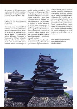 de como era en 1585, pero con un
interior renovado y con la estructura
de hormigón. Fue insignia de la Ex-
posición Universal de Osaka 1956.
CASTILLO DE MATSUMOTO
(NAGANO)
Matsumoto es una ciudad de 227mil
habitantes que se encuentra en la
provincia de Nagano, casi en el cen-
tro geométrico de la mayor isla ja-
ponesa, Honshu. Es el castillo más
antiguo del Japón. Comenzó a a
construirse en 1504 por la familia
Sadanaga y fue atacado y destrui-
do en 1590, tras lo cual la nueva
familia Kazumasa, rescosntruyó el
nial considerable, pero el espacio es
limitado, y tampoco tendría mucho
sentido llenar una revista con dece-
nas de fotos de castillos japoneses.
Quizás con los ejemplos que he
mostrado cualquier lector se podrá
hacer una idea de las características
principales de este tipo de construc-
ciones, y también aprender a admi-
rarlos. Por último invito a los lecto-
res a seguir descubriendo más sobre
los castillos japoneses en la red de
redes en un par de enlaces muy in-
teresantes.
http://www.jcastle.info/ (inglés)
http://www.shirofan.com/
(japonés, inglés)
castillo que fue terminado en 1590.
Kazumasa fue designado por Hide-
yoshi, para gobernar las provincias
colindantes a Nagano, donde se en-
cuentra este Castillo. Las dos torres
de vigilancia del ala izquierda fue-
ron construidas en 1635, pero todo
el conjunto, en general, testimonia
el periodo de paz instaurado por el
shogunato Tokugawa tras la derrota
de los seguidores de Toyotomi en la
batalla de Sekigahara y la muerte en
el sitio de Osaka de Toyotomi Hide-
yori 1615. Es el periodo del paso de
los castillos militares a lugares-sím-
bolo y de prestigio.
Me encantaría seguir añadiendo fo-
tos de castillos que yo he visitado o
que tienen una importancia patrimo-
 
