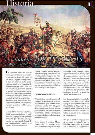 En las fértiles tierras del Valle de
México, en la llamada Mesoaméri-
ca nuclear, se desarrolló, como en
los Andes, Egipto, Mesopotamia,
el Indo o China, un núcleo civili-
zatorio original, cuyo exponente de
máximo desarrollo y cara ﬁnal fue-
ron los mexicas, herederos de toda
la cultura mesoamericana previa.
Venidos de tierras del lejano norte,
los mexicas crearon un imperio im-
poniéndose frente a sus enemigos y
dominadores en menos de un siglo,
y mediante el terror y la sangre so-
metieron a muchos pueblos meso-
americanos.
El auge de los mexicas fue rápido.
Desde su asentamiento en el Valle
hasta su despunte como potencia
dominante pasó tan sólo un siglo,
pero en tres años, con la llegada de
los conquistadores castellanos, el
imperio mexica fue derrotado.
mitológico de los mexicas. “Azteca
signiﬁca habitante de Aztlan, lugar
de garzas, mítico escenario del ori-
gen étnico, situado en el vasto norte
de México. A su vez, mexica […] es
el gentilicio derivado de uno de los
nombres del dios protector, el por-
tentoso Huitzilopochtli”. De acuer-
do con la cosmología azteca, éstos
cambiaron su nombre al abandonar
Aztlan por el de mexicas.
Las fuentes de la época consultadas
(Hernán Cortés, Fray Bernandino de
Sahagún, Bernal Díaz del Castillo,
Pedro Mártir de Anglería), y la an-
tología de textos indígenas de León-
Portilla (La visión de los vencidos)
hablan asimismo de los mexicas o
de los mexicanos.
Por qué el gentilicio azteca es usa-
do hoy en día es explicado, una vez
más, por León-Portilla, y dicha ra-
zón se remonta a la independencia
En este pequeño artículo vamos a
repasar el auge y caída de esta fas-
cinante civilización desde una pers-
pectiva histórico-política, y exponer
algunas causas por las cuales, quizá,
los castellanos pudieron conquistar,
con una asombrosa inferioridad nu-
mérica, tan grandioso imperio.
¿AZTECAS O MEXICAS?
Al iniciar este pequeño estudio ad-
vertí que, dependiendo de la fuente,
la referencia al gran imperio meso-
americano variaba entre dos genti-
licios, azteca o mexica, en algunos
casos de forma absoluta (referencias
únicamente a aztecas o a mexicas),
en otras usándolos indistintamente
como sinónimos.
Como aclara el profesor Miguel
León-Portilla, el término azteca
hace referencia al origen histórico-
 