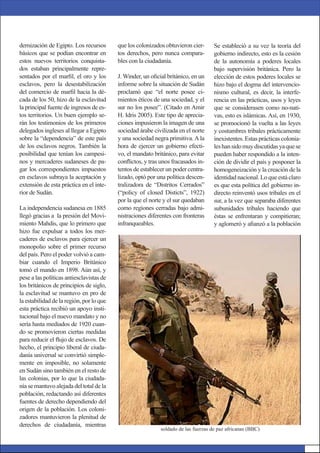dernización de Egipto. Los recursos
básicos que se podían encontrar en
estos nuevos territorios conquista-
dos estaban principalmente repre-
sentados por el marﬁl, el oro y los
esclavos, pero la desestabilización
del comercio de marﬁl hacia la dé-
cada de los 50, hizo de la esclavitud
la principal fuente de ingresos de es-
tos territorios. Un buen ejemplo se-
rán los testimonios de los primeros
delegados ingleses al llegar a Egipto
sobre la “dependencia” de este país
de los esclavos negros. También la
posibilidad que tenían los campesi-
nos y mercaderes sudaneses de pa-
gar los correspondientes impuestos
en esclavos subraya la aceptación y
extensión de esta práctica en el inte-
rior de Sudán.
La independencia sudanesa en 1885
llegó gracias a la presión del Movi-
miento Mahdis, que lo primero que
hizo fue expulsar a todos los mer-
caderes de esclavos para ejercer un
monopolio sobre el primer recurso
del país. Pero el poder volvió a cam-
biar cuando el Imperio Británico
tomó el mando en 1898. Aún así, y
pese a las políticas antiesclavistas de
los británicos de principios de siglo,
la esclavitud se mantuvo en pro de
la estabilidad de la región, por lo que
esta práctica recibió un apoyo insti-
tucional bajo el nuevo mandato y no
sería hasta mediados de 1920 cuan-
do se promovieron ciertas medidas
para reducir el ﬂujo de esclavos. De
hecho, el principio liberal de ciuda-
danía universal se convirtió simple-
mente en imposible, no solamente
en Sudán sino también en el resto de
las colonias, por lo que la ciudada-
nía se mantuvo alejada del total de la
población, redactando así diferentes
fuentes de derecho dependiendo del
origen de la población. Los coloni-
zadores mantuvieron la plenitud de
derechos de ciudadanía, mientras
que los colonizados obtuvieron cier-
tos derechos, pero nunca compara-
bles con la ciudadanía.
J. Winder, un oﬁcial británico, en un
informe sobre la situación de Sudán
proclamó que “el norte posee ci-
mientos éticos de una sociedad, y el
sur no los posee”. (Citado en Amir
H. Idris 2005). Este tipo de aprecia-
ciones impusieron la imagen de una
sociedad árabe civilizada en el norte
y una sociedad negra primitiva. A la
hora de ejercer un gobierno efecti-
vo, el mandato británico, para evitar
conﬂictos, y tras unos fracasados in-
tentos de establecer un poder centra-
lizado, optó por una política descen-
tralizadora de “Distritos Cerrados”
(“policy of closed Disticts”, 1922)
por la que el norte y el sur quedaban
como regiones cerradas bajo admi-
nistraciones diferentes con fronteras
infranqueables.
Se estableció a su vez la teoría del
gobierno indirecto, esto es la cesión
de la autonomía a poderes locales
bajo supervisión británica. Pero la
elección de estos poderes locales se
hizo bajo el dogma del intervencio-
nismo cultural, es decir, la interfe-
rencia en las prácticas, usos y leyes
que se considerasen como no-nati-
vas, esto es islámicas. Así, en 1930,
se promocionó la vuelta a las leyes
y costumbres tribales prácticamente
inexistentes. Estas prácticas colonia-
leshansidomuydiscutidasyaquese
pueden haber respondido a la inten-
ción de dividir el país y posponer la
homogeneización y la creación de la
identidad nacional. Lo que está claro
es que esta política del gobierno in-
directo reinventó usos tribales en el
sur, a la vez que separaba diferentes
subunidades tribales haciendo que
éstas se enfrentaran y compitieran;
y aglomeró y aﬁanzó a la población
soldado de las fuerzas de paz africanas (BBC)
 
