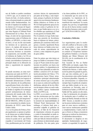 nes de Sudán se podría considerar
a EEUU que, en el contexto de la
Guerra de Irak y la lucha antiterro-
rista, se ha posicionado en contra del
mundo árabe fundamentalista. Así,
ha sido el impulsor de medidas con-
tra Jartum en el Consejo de Seguri-
dad de la ONU, con la esperanza de
que éstas lleguen al Tribunal Penal
Internacional de La Haya. Sin em-
bargo, al calor de las esperanzantes
negociaciones entre el Gobierno de
Sudán y el SPLM/A, es decir entre
el norte y el sur, ha ido suavizando
los términos de su oposición, por
temor a la ruptura del proceso en
Naivasha. En la misma dirección
de suavizar términos se encuentra
la cooperación, casi increíble, entre
el Gobierno de Sudán y la CIA en
la lucha contra el terrorismo interna-
cional, convirtiéndose el primero en
principal aliado en la obtención de
datos y seguimiento de sospecho-
sos.
Se puede encontrar, en estas recri-
minaciones por parte de EEUU, al-
gún interés partidista por parte de la
administración Bush con respecto al
electorado afroamericano al defen-
der los derechos de las poblaciones
negroafricanas frente a las árabes. A
su vez “el proceso de paz norte-sur
de Sudán se engloba en la estrategia
general norteamericana de demo-
craticación del mundo árabe (Gran
Oriente Medio) como medio de
desactivar las raíces del integrismo”
(RUIZ MIGUEL, 2004). En esta lí-
nea se encuentran los aliados incon-
dicionales de EEUU como Reino
Unido o Italia.
Asu vez los países de Eritrea y Etio-
pía igualmente se oponen al gobier-
no de Jartum por su radical interpre-
tación del Islam. Mención especial
merece la ayuda con la que Eritrea
respalda el movimiento del Frente
Este, posiblemente por las reivindi-
a las duras palabras de la ONU, se
ve claramente que los actos no las
acompañan. La impotencia de la
Unión Europea es visible cuando
maniﬁesto tras maniﬁesto “le cuesta
aceptar, hoy por hoy, la legitimidad
del uso de la fuerza incluso cuando
los derechos humanos están en peli-
gro” (ENCINAGARCIA, 2005)
Conclusión y Reﬂexión.
Las negociaciones para la resolu-
ción del conﬂicto se llevaron a cabo
entre noviembre y mayo de 2006
en Abuja, Nigeria. Éstas pusieron
en contacto al Viceprimer ministro
del gobierno Sudanés y a la facción
liderada por Minni Minnawi del
SLA/M, con la coordinación de la
UniónAfricana.
Este Acuerdo de Paz en Darfur
(DPA) debe ser tratado, según Alex
deWaal,igualmentebajocuatrocon-
sideraciones básicas, a saber ningu-
na de las partes ha ganado la guerra,
sino que ésta continúa, por lo que
las concesiones entre ambos bandos
se hicieron plausibles. Segundo, es-
tas conversaciones se mantuvieron
siempre bajo el espíritu de compren-
sión que había reinado en las con-
versaciones en Naivasha, entre el
Gobierno de Sudán y el SPLM/Ade
Sudán del Sur, apenas un año antes,
y bajo la declaración de principios
de resolución para el conﬂicto su-
danés de Darfur, ﬁrmado en Julio de
2005. Tercero, se decidió no elimi-
nar las pocas instituciones existentes
para no crear nuevos conﬂictos, y
crear nuevas instituciones paralelas
y complementarias. Cuarto, todo lo
que se ﬁrmó en Abuja es transitorio
hasta que se realicen las elecciones y
el referéndum democráticos.
El documento se desglosa en tres
apartados fundamentales de nego-
ciación: a) seguridad; b) reparto de
caciones étnicas de representación
por parte de los Beja, y más impor-
tante, porque el gobierno de Jartum
apoyóalosmovimientosfundamen-
talistas islámicos en Eritrea en los
90. El Chad igualmente apoya la los
rebeldes contra el gobierno de Jar-
tum, ya que Sudán apoya a su vez a
los rebeldes que mantienen el Chad
en una guerra civil desde 2005.
Por el contrario, la Liga Árabe man-
tiene una posición de favoritismo
hacia el régimen de Jartum, princi-
palmente por cuestiones étnico-reli-
giosas y morales. Igualmente Rusia
tiene intereses en Sudán como mer-
cado de armas, especialmente de
aviones y otras máquinas de guerra
de gran calibre.
Entre los países que más tienen en
juego en Sudán se encuentra China,
ya que el 70 por ciento de las expor-
taciones de petróleo son hacia este
gigante asiático. La dependencia de
Sudán se hace plausible en todos los
ámbitos: comercio (21% de impor-
tación procedentes de China y 71%
exportaciones hacia China), arma-
mentístico (principal administrador
de armas menores que se ha proba-
do se usan en contra de la población
darfuriana, además de las tres fábri-
cas de tanques chinas en suelo suda-
nés), político (apoyo fundamental
frente a la ONU), etc.
La ONU, ya en marzo de 2005, ﬁr-
mó dos resoluciones por las cuales
exigía el cese de las hostilidades y
la remisión de responsabilidades al
Tribunal Penal Internacional. Sin
embargo, el informe ﬁnal, pese a
encontrar culpable al gobierno de
Jartum y al líder de los Yanyawid
de importantes crímenes de guerra
y contra la humanidad, no pudo es-
tablecer estas acciones como geno-
cidio por falta de intención delictiva
para eliminar un determinado grupo
de población. Por otra parte, pese
 
