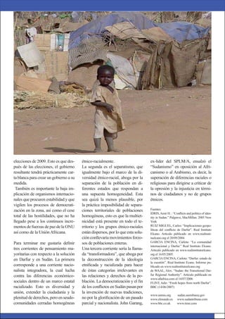 elecciones de 2009. Esto es que des-
pués de las elecciones, el gobierno
resultante tendrá prácticamente car-
ta blanca para crear un gobierno a su
medida.
También es importante la baja im-
plicación de organismos internacio-
nales que procuren estabilidad y que
vigilen los procesos de democrati-
zación en la zona, así como el cese
total de las hostilidades, que no ha
llegado pese a los continuos incre-
mentos de fuerzas de paz de la ONU
así como de la UniónAfricana.
Para terminar me gustaría deﬁnir
tres corrientes de pensamiento ma-
yoritarias con respecto a la solución
en Darfur y en Sudán. La primera
corresponde a una corriente nacio-
nalista integradora, la cual lucha
contra las diferencias económico-
sociales dentro de un marco estatal
racializado. Esto es diversidad y
unión, extender la ciudadanía y la
plenitud de derechos, pero en seudo-
comunidades cerradas homogéneas
ex-líder del SPLM/A, ensalzó el
“Sudanismo” en oposición al Afri-
canismo o al Arabismo, es decir, la
superación de diferencias raciales o
religiosas para dirigirse a criticar de
la opresión y la injusticia en térmi-
nos de ciudadanos y no de grupos
étnicos.
Fuentes:
IDRIS,Amir H. : “Conﬂicts and politics of iden-
tity in Sudan.” Palgrave, MacMillan. 2005 New
York
RUIZ MIGUEL, Carlos: “Implicaciones geopo-
líticas del conﬂicto de Darfur”. Real Instituto
Elcano. Artículo publicado en www.realinsti-
tuelcano.org el 20/09/2004
GARCIA ENCINA, Carlota: “La comunidad
internacional y Darfur.” Real Instituto Elcano.
Artículo publicado en www.realinstitutoelcano.
org el 16/05/2005.
GARCIAENCINA, Carlota: “Darfur: estado de
la cuestión”. Real Instituto Ecano. Informe pu-
blicado en www.realinstitutoelcano.org
de WAAL, Alex: “Sudan: the Transitional Dar-
fur Regional Authority”. Artículo publicado en
www.allafrica.com el 14/07/2006
FLINT, Julie: “Fresh hopes from north Darfur”.
BBC (14/06/2007)
www.unmis.org sudan.usembassy.gov
www.elmundo.es www.sudantribune.com
www.bbc.co.uk www.time.com
étnico-racialmente.
La segunda es el separatismo, que
igualmente bajo el marco de la di-
versidad étnico-racial, aboga por la
separación de la población en di-
ferentes estados que respondan a
una supuesta homogeneidad. Esta
sea quizá la menos plausible, por
la práctica imposibilidad de separa-
ciones territoriales de poblaciones
homogéneas, esto es que la multiet-
nicidad está presente en todo el te-
rritorio y los grupos étnico-raciales
están dispersos, por lo que esta solu-
ción conllevaría movimientos forzo-
sos de poblaciones enteras.
Una tercera corriente sería la llama-
da “transformadora”, que aboga por
la deconstrucción de la ideología
etniﬁcada y racializada para hacer
de éstas categorías irrelevantes en
las relaciones y derechos de la po-
blación. La democratización y el ﬁn
de los conﬂictos en Sudán pasan por
la invención de nuevas tradiciones,
no por la gloriﬁcación de un pasado
parcial y nacionalista. John Garang,
 