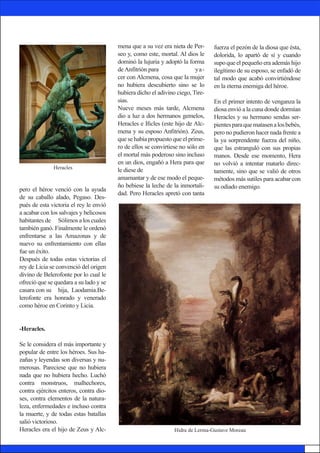 pero el héroe venció con la ayuda
de su caballo alado, Pegaso. Des-
pués de esta victoria el rey le envió
a acabar con los salvajes y belicosos
habitantes de 	 Sólimos a los cuales
también ganó. Finalmente le ordenó
enfrentarse a las Amazonas y de
nuevo su enfrentamiento con ellas
fue un éxito.
Después de todas estas victorias el
rey de Licia se convenció del origen
divino de Belerofonte por lo cual le
ofreció que se quedara a su lado y se
casara con su 	 hija, Laodamia.Be-
lerofonte era honrado y venerado
como héroe en Corinto y Licia.
-Heracles.
Se le considera el más importante y
popular de entre los héroes. Sus ha-
zañas y 	leyendas son diversas y nu-
merosas. Pareciese que no hubiera
nada que no hubiera hecho. Luchó
contra monstruos, malhechores,
contra ejércitos enteros, contra dio-
ses, contra elementos de la natura-
leza, enfermedades e incluso contra
la muerte, y de todas estas batallas
salió victorioso.
Heracles era el hijo de Zeus y Alc-
mena que a su vez era nieta de Per-
seo y, como este, mortal. Al dios le
dominó la lujuria y adoptó la forma
deAnfitrión para 		 ya-
cer con Alcmena, cosa que la mujer
no hubiera descubierto sino se lo
hubiera dicho el adivino ciego, Tire-
sias.
Nueve meses más tarde, Alcmena
dio a luz a dos hermanos gemelos,
Heracles e Ificles (este hijo de Alc-
mena y su esposo Anfitrión). Zeus,
que se había propuesto que el prime-
ro de ellos se convirtiese no sólo en
el mortal más poderoso sino incluso
en un dios, engañó a Hera para que
le diese de 			
amamantar y de ese modo el peque-
ño bebiese la leche de la inmortali-
dad. Pero Heracles apretó con tanta
fuerza el pezón de la diosa que ésta,
dolorida, lo apartó de sí y cuando
supo que el pequeño era además hijo
ilegítimo de su esposo, se enfadó de
tal modo que acabó convirtiéndose
en la eterna enemiga del héroe.
En el primer intento de venganza la
diosa envió a la cuna donde dormían
Heracles y su hermano sendas ser-
pientesparaquematasenalosbebés,
pero no pudieron hacer nada frente a
la ya sorprendente fuerza del niño,
que las estranguló con sus propias
manos. Desde ese momento, Hera
no volvió a intentar matarlo direc-
tamente, sino que se valió de otros
métodos más sutiles para acabar con
su odiado enemigo.
Hidra de Lerma-Gustave Moreau
Heracles
 