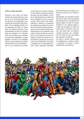 Al fin y al cabo, personas.
Entonces, como ahora, los héroes
reciben una especial atención y aun-
que no se les venera de igual modo
sus acciones son, igualmente, reco-
nocidas por las personas que les ro-
dean. En la actualidad, desde el 11
de septiembre del 2001, el interés
sobre las historias heroicas se han
incrementado en todos los ámbitos
tanto por ejemplo, en la literatura
como en los comics cuyos superhé-
roes han sido trasladados a la gran
pantalla. E inclusive a los múltiples
objetos de que pueblan las estante-
rías de nosotros, los consumidores.
Aun así y en referencia al comien-
por las personas que le rodean y sus
formas de actuar son un modelo a
seguir.
Sin embargo, a mi entender, no hace
falta llevar acabo actos de suprema
heroicidad para ser considerado una
persona digna de tener en cuenta.
También lo son aquellos padres y
madres que arriesgan sus vidas cru-
zando mares y fronteras en pos de
una vida mejor para sus familias.
Aquellas personas que “multipli-
can” las horas de sus vidas diarias
para dárselas a los demás.
En mayor o menor medida todos
nos enfrentamos a nuestros miedos
y problemas. En mayor o menor
medida todos somos héroes.
zo del artículo el concepto de héroe
es muy elástico, de ahí que aquellas
personas, que por ejemplo, se qui-
tan la vida llevándose con ello la de
otros ciudadanos, con la excusa de
ayudar a llevar acabo unos ideales
culturales o políticos es idealizado
por aquellos que piensan lo mismo
que él y elevado al estatus de héroe.
Atenor de esto el héroe conlleva una
interiorización muy profunda de la
cultura y forma de vida de su socie-
dad y de la moral de la misma. En
todas las culturas los héroes son se-
res humanos, personas que ya sea en
vida o una vez fallecidos, sean reales
o productos de la imaginación, po-
seen valores altamente admirados
 