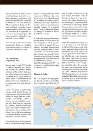 la decisiva batalla de Toro, en 1476,
a partir de la cual las huestes caste-
llano-aragonesas comenzarán una
ofensiva imparable que culminará
en febrero de 1479 en la batalla de
Albuera, donde la derrota de Por-
tugal la obligará a capitular. La paz
llega mediante elTratado deAlcáço-
vas, ﬁrmado el 4 de septiembre de
1479 en la localidad portuguesa del
mismo nombre, y ratiﬁcado el 6 de
marzo de 1480 en Toledo.
Este acuerdo resulta fundamental
para entender después el verdadero
tema que nos ocupa en el artículo, el
Tratado de Tordesillas de 1494.
Paz enAlcáçovas
y reparto del mar
Durante todo el siglo XV Castilla
y Portugal pugnaron por hacerse
con el control del Atlántico. Ambas
potencias ambicionaban llegar por
mar a Las Indias para conseguir el
monopolio de especias, y la ruta que
debían seguir se encontraba en ese
océano, por lo que resultaba de vi-
tal importancia tener pleno dominio
sobre él.
Cuando se desata la guerra entre
Juana e Isabel, Castilla domina las
Islas Canarias, mientras que Portu-
gal hace lo propio sobre las Azores,
Madeira, Cabo Verde, La Mina y
Guinea. Los reyes castellanos orde-
nan a su ﬂota tomar los territorios
de Guinea y La Mina, muy ricos en
oro y esclavos; pero Portugal, derro-
tada en tierra, no encuentra rival en
el mar, y sus navíos, gobernados por
excelentes capitanes, acechan cons-
tantemente las costas canarias.
Enelacuerdoqueponeﬁnalaguerra
uno de los puntos más importantes a
nato de Anjou. En el ataque a una
ﬂota italiana cerca de las costas de
Portugal, el barco en el que se en-
cuentra sufre varios disparos de ar-
tillería enemiga y comienza a arder.
Atemorizado al ver el fuego, decide
lanzarse al mar para intentar salvar
su vida, y haciendo acopio de todas
las fuerzas que le quedan, el geno-
vés consigue nadar los 14 kilóme-
tros que le separan de la costa por-
tuguesa.
Como buen buscavidas que era, de-
cide quedarse a vivir en Portugal,
donde en 1479 se casa con la bella
dama portuguesa Felipa Moniz de
Perestrello, hija de un curtido ma-
rinero y gobernador de Porto Santo
ya fallecido que poseía innumera-
bles mapas e informaciones acerca
de las navegaciones portuguesas por
todo el Atlántico. Colón accede a
ese material y entre todos los pape-
les parece que observa algo que le
lleva a pensar que hay tierra al oeste
de Azores y Madeira. Rápidamente
identiﬁca esas tierras con laAsia que
describió Marco Polo y comienza a
pertrechar un plan: alcanzar Las In-
dias a través delAtlántico.
discutir es esta rivalidad de ambos
reinos por el Atlántico y las costas
de África. En el texto ﬁnal, Portugal
se compromete a reconocer a Isabel
y Fernando como reyes legítimos de
Castilla y abandona sus pretensiones
sobre las Canarias. Por su parte, los
Reyes Católicos admiten la sobera-
nía portuguesa de Madeira, Azores,
Cabo Verde y Guinea.
Y para evitar futuros enfrentamien-
tos por el mar, se decide trazar una
línea imaginaria al sur de las cana-
rias, en torno al paralelo 26, y se
establece que todas las tierras des-
cubiertas y por descubrir al sur de
ese paralelo serán de dominio portu-
gués, mientras que todas las tierras
descubiertas y por descubrir al norte
serán propiedad de Castilla, excep-
tuando Madeira yAzores.
Es el 4 de septiembre de 1479, y por
primera vez en la historia dos reinos
se reparten el mar.
El sueño de Colón
En 1476 un joven de origen geno-
vés llamado Cristóbal Colón trabaja
como corsario a las órdenes de Re-
reparto del mar en alcáçovas
 