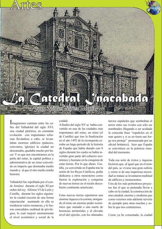 Imaginemos caminar entre las ca-
lles del Valladolid del siglo XVI,
una ciudad pletórica, en constante
evolución con importantes refor-
mas llevándose a cabo, se levan-
taban enormes ediﬁcios (palacios,
conventos, iglesias) la ciudad no
descansaba, quedaba mucho por ha-
cer. Y es que nos encontramos en la
perla del reino, la capital política y
administrativa de un reino converti-
do en imperio que dominaba medio
mundo y al que el otro medio rendía
honores.
Valladolid fue repoblada por el con-
de Ansúrez durante el siglo XI por
orden del rey Alfonso VI de León y
Castilla, durante los siglos siguien-
tes la ciudad crecería de una forma
espectacular asentando en ella su
residencia varios monarcas, y le fue-
ron concedidos multitud de privile-
gios, lo cual mejoró enormemente
el nivel económico y social de la
tercios españoles que sembraban el
terror entre sus rivales con solo ser
nombrados (llegando a ser acuñada
la conocida frase “españoles en el
mar quiero y si es en tierra san Jor-
ge nos proteja” pronunciada por un
oﬁcial británico), hizo que España
se convirtiese en la potencia mun-
dial del momento.
Toda esa serie de éxitos y riquezas
hicieron que, al igual que en el resto
del país, se viviese una gran euforia
y como si de una imperiosa necesi-
dad se tratase se levantaron multitud
de ediﬁcios y monumentos.
Uno de los más portentosos proyec-
tos fue el que se pretendía llevar a
cabo en la ciudad, la construcción de
una catedral, enorme y moderna que
como veremos más adelante serviría
de ejemplo para otras muchas y so-
bre la que nos centraremos.
Como ya he comentado, la ciudad
ciudad.
Aﬁnales del siglo XV se había con-
vertido en una de las ciudades más
importantes del reino, un reino (el
de Castilla) que tras la ﬁnalización
en el año 1492 de la reconquista ce-
rraba un largo periodo de la historia
de España que había durado casi 8
siglos durante los cuales se había in-
vertido gran parte del esfuerzo eco-
nómico y humano en la conquista de
estas tierras. Por lo que ahora Cas-
tilla, ya convertida en España tras la
unión de los Reyes Católicos, podía
dedicarse a otros menesteres como
fueron la exploración y conquista
de nuevas tierras en el recién descu-
bierto continente americano.
Estas nuevas tierras reportaron una
enorme riqueza a la corona, otorgan-
do al reino un enorme poder econó-
mico que sumado a una suerte de
herencias territoriales y al elevado
nivel del ejercito, con los afamados
 