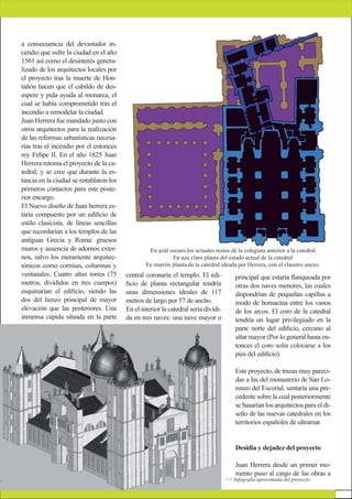 a consecuencia del devastador in-
cendio que sufre la ciudad en el año
1561 así como el desinterés genera-
lizado de los arquitectos locales por
el proyecto tras la muerte de Hon-
tañón hacen que el cabildo de des-
espere y pida ayuda al monarca, el
cual se había comprometido tras el
incendio a remodelar la ciudad.
Juan Herrera fue mandado junto con
otros arquitectos para la realización
de las reformas urbanísticas necesa-
rias tras el incendio por el entonces
rey Felipe II. En el año 1825 Juan
Herrera retoma el proyecto de la ca-
tedral, y se cree que durante la es-
tancia en la ciudad se entablaron los
primeros contactos para este poste-
rior encargo.
El Nuevo diseño de Juan herrera es-
taría compuesto por un ediﬁcio de
estilo clasicista, de líneas sencillas
que recordarían a los templos de las
antiguas Grecia y Roma: gruesos
muros y ausencia de adornos exter-
nos, salvo los meramente arquitec-
tónicos como cornisas, columnas y
ventanales. Cuatro altas torres (75
metros, divididos en tres cuerpos)
esquinarían el ediﬁcio, siendo las
dos del lienzo principal de mayor
elevación que las posteriores. Una
inmensa cúpula situada en la parte
central coronaría el templo. El edi-
ﬁcio de planta rectangular tendría
unas dimensiones ideales de 117
metros de largo por 57 de ancho.
En el interior la catedral sería dividi-
da en tres naves: una nave mayor o
principal que estaría ﬂanqueada por
otras dos naves menores, las cuales
dispondrían de pequeñas capillas a
modo de hornacina entre los vanos
de los arcos. El coro de la catedral
tendría un lugar privilegiado en la
parte norte del ediﬁcio, cercano al
altar mayor (Por lo general hasta en-
tonces el coro solía colocarse a los
pies del ediﬁcio).
Este proyecto, de trazas muy pareci-
das a las del monasterio de San Lo-
renzo del Escorial, sentaría una pre-
cedente sobre la cual posteriormente
se basarían los arquitectos para el di-
seño de las nuevas catedrales en los
territorios españoles de ultramar.
Desidia y dejadez del proyecto
Juan Herrera desde un primer mo-
mento puso al cargo de las obras a
En azúl oscuro los actuales restos de la colegiata anterior a la catedral
En azu claro planta del estado actual de la catedral
En marrón planta de la catedral ideada por Herrera, con el claustro anexo.
<< Infografía aproximada del proyecto
 