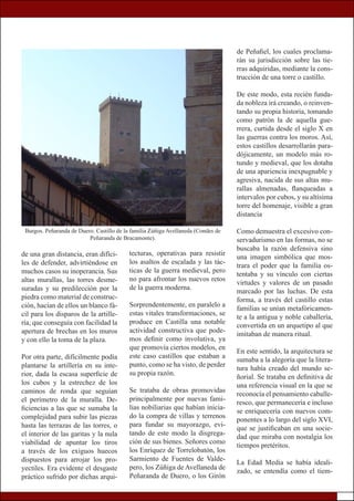 de una gran distancia, eran difíci-
les de defender, advirtiéndose en
muchos casos su inoperancia. Sus
altas murallas, las torres desme-
suradas y su predilección por la
piedra como material de construc-
ción, hacían de ellos un blanco fá-
cil para los disparos de la artille-
ría, que conseguía con facilidad la
apertura de brechas en los muros
y con ello la toma de la plaza.
Por otra parte, difícilmente podía
plantarse la artillería en su inte-
rior, dada la escasa superficie de
los cubos y la estrechez de los
caminos de ronda que seguían
el perímetro de la muralla. De-
ficiencias a las que se sumaba la
complejidad para subir las piezas
hasta las terrazas de las torres, o
el interior de las garitas y la nula
viabilidad de apuntar los tiros
a través de los exiguos huecos
dispuestos para arrojar los pro-
yectiles. Era evidente el desgaste
práctico sufrido por dichas arqui-
de Peñafiel, los cuales proclama-
rán su jurisdicción sobre las tie-
rras adquiridas, mediante la cons-
trucción de una torre o castillo.
De este modo, esta recién funda-
da nobleza irá creando, o reinven-
tando su propia historia, tomando
como patrón la de aquella gue-
rrera, curtida desde el siglo X en
las guerras contra los moros. Así,
estos castillos desarrollarán para-
dójicamente, un modelo más ro-
tundo y medieval, que los dotaba
de una apariencia inexpugnable y
agresiva, nacida de sus altas mu-
rallas almenadas, flanqueadas a
intervalos por cubos, y su altísima
torre del homenaje, visible a gran
distancia
Como demuestra el excesivo con-
servadurismo en las formas, no se
buscaba la razón defensiva sino
una imagen simbólica que mos-
trara el poder que la familia os-
tentaba y su vínculo con ciertas
virtudes y valores de un pasado
marcado por las luchas. De esta
forma, a través del castillo estas
familias se unían metafóricamen-
te a la antigua y noble caballería,
convertida en un arquetipo al que
imitaban de manera ritual.
En este sentido, la arquitectura se
sumaba a la alegoría que la litera-
tura había creado del mundo se-
ñorial. Se trataba en definitiva de
una referencia visual en la que se
reconocía el pensamiento caballe-
resco, que permanecería e incluso
se enriquecería con nuevos com-
ponentes a lo largo del siglo XVI,
que se justificaban en una socie-
dad que miraba con nostalgia los
tiempos pretéritos.
La Edad Media se había ideali-
zado, se entendía como el tiem-
tecturas, operativas para resistir
los asaltos de escalada y las tác-
ticas de la guerra medieval, pero
no para afrontar los nuevos retos
de la guerra moderna.
Sorprendentemente, en paralelo a
estas vitales transformaciones, se
produce en Castilla una notable
actividad constructiva que pode-
mos definir como involutiva, ya
que promovía ciertos modelos, en
este caso castillos que estaban a
punto, como se ha visto, de perder
su propia razón.
Se trataba de obras promovidas
principalmente por nuevas fami-
lias nobiliarias que habían inicia-
do la compra de villas y terrenos
para fundar su mayorazgo, evi-
tando de este modo la disgrega-
ción de sus bienes. Señores como
los Enríquez de Torrelobatón, los
Sarmiento de Fuentes de Valde-
pero, los Zúñiga de Avellaneda de
Peñaranda de Duero, o los Girón
Burgos. Peñaranda de Duero. Castillo de la familia Zúñiga Avellaneda (Condes de
Peñaranda de Bracamonte).
 