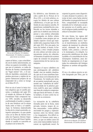 espera al héroe, y que coincidien-
do con lo dicho anteriormente, no
ofrece un aspecto inviolable, sino
que por el contrario, se rodea de
floresta de fuentes constituyendo
un “lugar ameno” (6) , o el cas-
tillo de Apolidón, construido con
piedras preciosas y repleto de in-
genios fantasiosos propios de un
emperador tal y como se recoge
en el libro IV (7) .
Pero no era el amor la única lec-
tura alegórica que el castillo per-
mitía; a mediados del siglo XV,
el tratado de Alfonso de Espina,
Fortalitium Fidei compuesto ha-
cia 1458, iniciaba su desarrollo
confrontando el asedio y conquis-
ta de una fortaleza con la eterna
lucha entre el bien y el mal(8).
Aquí, la fortaleza materializaba
la idea de la virtud construida, ca-
tegoría semejante a la que puede
verse en la obra de Alonso Gon-
zález de Figueroa Alcázar Impe-
rial de la Fama del Gran Capitán,
donde el castillo se convertía en
el palacio de la fama (9).
exponía la guerra como dispositi-
vo para alcanzar la justicia y de-
rrotar al mal, como lucha interior
del hombre en progresión hacia el
bien, conquistando la escarpada
montaña de la virtud para así po-
der penetrar en el castillo, que a
nivel religioso podía también sig-
nificar la Jerusalén Celeste.
De esta forma, los signos del
mundo medieval, lejos de quedar
agotados cobraban nueva fuer-
za al transformarse en símbolos
capaces de mantener la cohesión
social, alentando las ideas de
lealtad, valor, justicia y servicio
a la monarquía y la religión. La
proyección caballeresca sin duda
ayudaba a la consolidación de las
monarquías modernas, pues de-
fendía un organigrama en el que
todos los estamentos del Antiguo
Régimen se sentían salvaguarda-
dos.
El rey a la cabeza ejercía su mi-
sión designado por Dios, por lo
En definitiva, esta literatura na-
cida a partir de Le Roman de la
Rose (10) , y el ciclo artúrico, re-
cogía los ideales de una cultura
caballeresca, a la par que los di-
fundía de una manera sencilla. El
paralelismo realidad/ficción esta-
blecido en los textos alentaba a
partir de el símbolo una forma de
pensar y una estética afianzadas
y propagadas en dichos relatos
y asumidas como propias por un
amplio espectro social que man-
tendrá tales esquemas hasta el fin
del siglo XVI. Por otra parte, los
lazos de lealtad, el honor, la ho-
nestidad y otras virtudes propias
de esta cultura servirán como un
mecanismo teórico de cohesión,
al fomentar el espíritu de aventura
capaz de sostener los programas
expansionistas de las nuevas mo-
narquías.
Tampoco el nuevo caballero era
una prolongación del caballero
feudal, sino un modelo ritualiza-
do, que en el caso castellano hun-
día sus raíces en la dinastía de los
Trastámara. Se trataba por tanto,
de un patrón teatralizado que ge-
neraba una “caballería de salón”
desvinculada de la práctica gue-
rrera real(11), pero que validaba
una línea de conducta comprome-
tida que hacía del honor, el valor,
la lealtad y el amor cortés las ra-
zones de su existencia.
La recreación de la caballería
formaba parte de la fiesta, tanto
privada; torneos, juegos de ca-
ñas, mascaradas... como pública,
moviendo los juegos y represen-
taciones entre los héroes reales
y los imaginarios. Era difícil es-
tablecer la frontera entre unos y
otros, ya que en ambos casos los
actos eran transcendidos hasta al-
canzar un significado moral. Se
Olivier de la Marche. El Caballero
Determinado. El Castillo del amor.
Olivier de la Marche. El Caballero
Determinado. El Caballero se prepara
para iniciar su aventura.
 