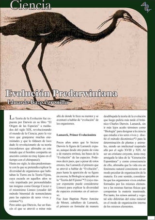 La Teoría de la Evolución fue ex-
puesta por Darwin en su libro “El
Origen de las Especies” a media-
dos del siglo XIX, revolucionando
el mundo de la Ciencia, pero la vez
tuvo que granjearse muchas ene-
mistades y que lo tildasen de loco
dado lo revolucionario de su teoría
(recordemos que aﬁrmaba en este
tratado que el hombre compartía un
ancestro común no muy lejano en el
tiempo con el chimpancé).
Hasta ese siglo, la idea predominan-
te con la que se pretendía explicar la
diversidad de organismos que habi-
taban la Tierra era la Teoría Fijista,
cuya escuela en aquellos años se
veía impulsada por personalidades
tan insignes como George Cuvier o
el mismísimo Linneo (creador del
método binomial de nomenclatura
para las especies de seres vivos y
extintos*1).
Pero antes que Darwin, fue un fran-
cés el que se atrevió a mirar más
desdibujada la teoría de la evolución
que luego puliría más tarde el britá-
nico Charles Darwin. Lamarck, sin
ir más lejos acuño términos como
“Biología” para designar a la ciencia
que estudia a los seres vivos y dise-
ñó el método dicotómico*3 para la
determinación de plantas y anima-
les, siendo un intelectual respetado
allá por el siglo XVIII y XIX. Al
ser un cristiano creyente, tenía muy
arraigada la idea de la “Generación
Espontánea” y como consecuencia
de ello, aﬁrmaba que la vida era un
fenómeno natural consistente en un
modo peculiar de organización de la
materia. En este sentido, considera-
ba que los organismos vivos estaban
formados por los mismos elemen-
tos y las mismas fuerzas físicas que
componían la materia inanimada.
Por tanto, los reinos animal y vege-
tal sólo diferirían del reino mineral
en el modo de organización interna
de los mismos elementos.
allá de donde lo hizo su mentor y se
aventuró a hablar de “evolución” de
los organismos.
Lamarck, Primer Evolucionista
Pocos años antes que lo hiciese
Darwin la ﬁgura de Lamarck expu-
so, aunque desde otro punto de vista
y de manera errónea, las bases de la
“Evolución” de las especies. Pode-
mos decir pues, que a pesar de estos
errores, fue Lamarck el primero que
se atrevió a hablar de “Evolución”,
pues hasta la aparición de su ﬁgura
en escena, la Biología se apoyaba en
la “Teoría del Fijismo”*2 (cuyo ma-
yor exponente puede considerarse
Linneo) para explicar la diversidad
de especies existentes en el univer-
so.
Fue Jean Baptiste Pierre Antoine
de Monet, caballero de Lamarck,
el primero en formular de manera
 