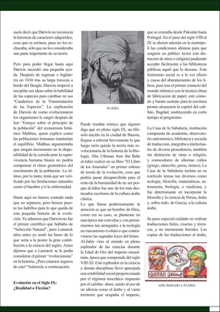 suele decir que Darwin no reconocía
la herencia de caracteres adquiridos,
cosa que es errónea, pues no los re-
chazaba,sóloquenolosconsideraba
una parte importante de su teoría.
Pero para poder llegar hasta aquí
Darwin necesitó una pequeña ayu-
da. Después de regresar a Inglate-
rra en 1836 tras su larga travesía a
bordo del Beagle, Darwin empezó a
recopilar sus ideas sobre la habilidad
de las especies para cambiar en sus
“Cuadernos de la Transmutación
de las Especies”. La explicación
de Darwin de como evolucionaron
los organismos le surgió después de
leer “Ensayo sobre el principio de
la población” del economista britá-
nico Malthus, quien explicó como
las poblaciones humanas mantenían
el equilibrio. Malthus argumentaba
que ningún incremento en la dispo-
nibilidad de la comida para la super-
vivencia humana básica no podría
compensar el ritmo geométrico del
crecimiento de la población. Lo úl-
timo, por lo tanto, tenía que ser veri-
ﬁcado por las limitaciones naturales
como el hambre y/o la enfermedad.
Hasta aquí no hemos contado nada
que no sepamos, pero hemos pues-
to los ladrillos para lo que queda de
esta pequeña historia de la evolu-
ción.Ya sabemos que Darwin no fue
el primer cientíﬁco que hablaba de
“Selección Natural”, pues Lamarck
años antes ya sentó las bases de lo
que sería a la postre la gran contri-
bución a la ciencia del inglés. Antes
dijimos que a Lamarck se le podía
considerar el primer “evolucionista”
en la historia. ¿Pero estamos seguros
de esto? Veámoslo a continuación.
Evolución en el Siglo IX:
¿Realidad o Ficción?
que se extendía desde Pakistán hasta
Portugal. En el paso del siglo VIII al
IX se dieron además en la metrópo-
li las condiciones idóneas para que
surgiera un público lector (sin dis-
tinción de etnia o religión) pudiendo
acceder fácilmente a las bibliotecas
públicas aquél que lo desease. Este
fenómeno social es a la vez efecto
y causa del abaratamiento de los li-
bros, pues tras el primer contacto del
mundo islámico con la técnica china
de fabricación de papel, este cómo-
do y barato sustrato para la escritura
pronto alcanzaría la capital del cali-
fato, Bagdad, sustituyendo en corto
tiempo al pergamino.
La Casa de la Sabiduría, institución
compuesta de academia, observato-
rio astronómico, biblioteca y escuela
detraducción,integrabaaintelectua-
les de diversa procedencia, también
sin distinción de etnia o religión,
y conocedores de idiomas cultos
(griego, sánscrito, persa, siríaco). La
Casa de la Sabiduría incluía en su
currículo temas tan diversos como
teología, ﬁlosofía, matemáticas, as-
tronomía, biología, o medicina, y
fue determinante en incorporar la
ﬁlosofía y la ciencia de Persia, India
y, sobre todo, de Grecia, a la cultura
árabe.
Se puso especial cuidado en realizar
traducciones ﬁeles, exactas y técni-
cas, y no meramente literales. Las
copias de las traducciones al árabe,
Puede resultar irónico que alguien
diga que en pleno siglo IX, un ﬁló-
sofo nacido en la ciudad de Basora,
llegase a esbozar brevemente lo que
luego sería quizás la teoría más re-
volucionaria de la historia de la Bio-
logía. Abu Uthman Amr ibn Bahr
al-Jahiz realizó en su libro “El Libro
de los Animales” un primer esbozo
de teoría de la evolución, cosa que
podría pasar desapercibida para el
resto de la humanidad de no ser por-
que al-Jahiz fue uno de los más des-
tacados escritores de la cultura árabe
clásica.
Lo que llama poderosamente la
atención es que un hombre de Dios,
como era su caso, se plantease en
una época tan convulsa y con pensa-
mientos tan arraigados a la teología
un mecanismo evolutivo que contra-
viniese las sagradas leyes del Islam.
Al-Jahiz vino al mundo en pleno
esplendor de las ciencias durante
la Edad de Oro del imperio musul-
mán, época que comprende del siglo
VIII-XI. Este esplendor en la ciencia
y demás disciplinas llevó aparejada
unaestabilidadsocialproporcionada
por el régimen teocrático impuesto
por el califato abasí, unido al uso de
un idioma como el árabe y al vasto
territorio que ocupaba el imperio,
Al-Jahiz
sello dedicado a Al-Jahiz
 