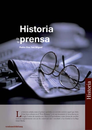 L
a historia señala como el primer periódico en sentido estricto aquel que Julio
César hizo colocar en el “Foro Romano” y al cual denominó el Acta diurna en
el siglo I antes de nuestra era. Pero el el periodismo, como forma de escribir
noticias regularmente con un fin comercial nace vinculado a La Ciudad en la Baja
Edad Media
Pedro Díaz San Miguel
Historia
www.lacruzadadelsaber.orgwww.lacruzadadelsaber.org
Historia
prensade
la
 