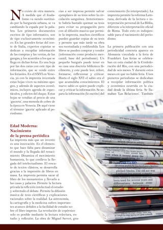 N
o existe de otra manera.
A medida que el feuda-
lismo va siendo sustitui-
do por la burguesía urbana, se va
cambiando la espada por la pala-
bra. Los primeros documentos
escritos de tipo informativo, son
de tipo exclusivamente económi-
co. En las grandes ferias del nor-
te de Italia, expertos copistas se
dedican a recopilar información
de las compras y las ventas, de las
gangas, y los acuerdos a los que se
llega en dichas ferias. Es una hoja
por las dos caras con este tipo de
información, que se vende entre
los feriantes. En el SXVI en Vene-
cia, ya con la imprenta inventada
estas hojas viven su máximo apo-
geo, y además de aspectos econó-
micos, incluyen agenda de espec-
táculos, y edictos del duque. Estas
hojas se vendían al precio de una
‘gazzeta’, una moneda de cobre de
la época en Venecia. De aquí viene
el término ‘gaceta’ aplicado al pe-
riodismo.
Edad Moderna:
Nacimiento
de la prensa periódica
La imprenta más que un invento
es una innovación. Es el elemen-
to que hace falta para dinamizar
el mundo y la llegada del renaci-
miento. Dinamiza el movimiento
humanista, lo que conlleva la lle-
gada del intelectualismo. El resca-
te de textos clásicos, se desarrolla
gracias a la impresión de libros en
masa. La imprenta permita sacar al
libro de los monasterios y llevarlo a
las casas y palacios. Permite la lectura
privada la reflexión intelectual el estudio
y sobretodo el debate. Permite la difusión
masiva de tesis científicas y explicaciones
racionales sobre la realidad. La astronomía,
la cartografía y la medicina sufren importan-
tes avances debidos a la facilidad de estudio so-
bre el libro impreso. La revolución de copérnico
solo es posible mediante la lectura relectura, es-
tudio y reflexión. La obra de Miguel Servet, gra-
conocimiento (lo interpretado). La
imprenta permite la reforma Lute-
rana, derivada de la lectura e in-
terpretación personal de La Biblia,
diferente a la interpretación oficial
de Roma. Todo esto es indispen-
sable para el nacimiento del perio-
dismo.
La primera publicación con una
periodicidad concreta aparece en
Alemania vinculada a la feria de
Frankfurt. Las ferias se celebra-
ban en esta ciudad de la Confede-
ración del Rin, con una periodici-
dad de seis meses. Y durante estos
meses en que no había feria. Unos
pioneros periodistas se dedicaban
a recopilar información política
y económica ocurrida en la ciu-
dad desde la última feria. Se lla-
maban ‘Las Relaciones’. También
cias a ser impresa permite salvar
ejemplares de su tesis sobre la cir-
culación sanguínea. Anteriormen-
te habría bastado quemar su tesis
para evitar su propagación pero
con al difusión masiva que permi-
te la imprenta, muchos científicos
pueden guardar copias de su tesis
y permite que más tarde su obra
sea reestudiada y redifundida. Los
libros se pueden comprar y vender
(información como producto mer-
cantil, base del periodismo). Un
pequeño burgués puede tener en
su casa una discreta biblioteca fá-
cilmente, y este puede leer, releer,
formarse, reflexionar y criticar.
Hasta el siglo XVI el sabio era el
que acumulaba conocimientos. El
nuevo sabio es quien puede expli-
car y criticar la información. Se se-
para la información (lo escrito) del
 