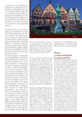 cabe destacar como publicaciones
periódicas los almanaques, que se
producía cada llegada de un nue-
vo año, desde finales del siglo XV.
Es un producto popular. Lleva un
discurso anti-absolutista y no ofi-
cial. Predicciones al margen de la
moral católica. Se hace abuso de lo
escabroso, y los chistes obscenos.
Es un fenómeno de transgresión
cultural.
Los Ocasionales. Son hojas de no-
ticias que se imprimen en el siglo
XVI. Se llamaba literatura de cor-
del o literatura de ciegos, ya que
eran estos quienes vendían las ho-
jas. Son relatos y noticias tratados
de forma espectacular y fantástica.
Hablan de catástrofes naturales,
asuntos prodigiosos, gestas milita-
res al estilo de los juglares. Hablan
del destino, la fatalidad y la volun-
tad de Dios, por lo que afianza los
principios morales.
En este momento se está forman-
do el Estado Moderno. Se produce
la desfeudalización en pro de una
monarquía absolutista. Se racio-
naliza, centraliza y homogeneiza
el poder. Se derogan privilegios,
y todo se somete a procedimien-
tos y normas escritas. La noble-
za es la más perjudicada ya que
pierden fuerza y privilegios. Para
compensarles se les integra en la
burocracia estatal. Los beneficia-
dos son los burgueses, que a dife-
rencia de los nobles, son trabaja-
dores, instruidos y formados, con
gran habilidad para los negocios.
Para conseguir un estado mejor
organizado, y más racional, se
crean los Funcionarios del Esta-
do, como forma de poder integrar
a la burguesía en el aparato del
estado. Se les llama Nobleza de
Toga, y acaban siendo imprescin-
dibles para los Estados modernos.
Los monarcas liquidan las tropas
caballerescas, que son sustituidas
por mercenarios a sueldo, germen
de los actuales ejércitos. Desapa-
medida que el liberalismo vaya,
quitando poder a los monarcas y la
libertad de prensa vaya creciendo.
Prensa
y revolución liberal:
La prensa política
El sistema liberal, supone una rup-
tura con el sistema de estamentos
de siglos anteriores. Desaparecen
los privilegios y desaparece la re-
presión del uso público de la pala-
bra. Sigue siendo un sistema res-
trictivo en el terreno político y en
lo que respecta a la participación
en las instituciones, que no es uni-
versal. Se universalizan los dere-
chos civiles pero aun los políticos
será restringidos. Por esto motivo,
la libertad de expresión también
está restringida y el derecho a la
información está limitado por mo-
tivos económicos además de estar
sometida a censura. La prensa in-
formativa del momento esta gra-
vada con altos impuestos, como el
de timbre, el de circulación, como
el de papel de prensa, y limitación
de la publicidad. Por este motivo
la prensa política es cara, se recibe
por suscripción, y solo la compran
los posibles votantes limitados por
el sufragio censitario. Es un espa-
rece la relación señor y siervo y
es sustituida por la relación rey y
súbdito. Todo empieza a estar fun-
damentado en lo textual y en lo
legal, desarrollándose el derecho
como disciplina imprescindible.
En 1631, aparece la primera ‘Ga-
ceta Oficial’. El estado que ahora
se basa en la ley, necesita un ins-
trumento para hacer públicos sus
reglamentos. Las gacetas son el
antecedente del Boletín Oficial del
Estado. Son publicaciones del Es-
tado al servicio del Estado. Se pu-
blican temas de hacienda pública y
leyes para el conocimientos de los
súbditos. A partir de este momen-
to, la ley está escrita y todo Esta-
do moderno y contemporáneo, se
basa en la ley escrita y publicada.
Terminado el Siglo XVI, podemos
hacer una reflexión para ver que
todos los tipos de prensa que co-
nocemos actualmente ya están en
desarrollo. Prensa Oficial del Es-
tado con las Gacetas, Información
transaccional y económica con
‘Las Relaciones’, e información
popular de sucesos y sensaciona-
lismo con ‘los ocasionales’. Estos
tres tipos de prensa ya tienen su
germen, y se van a desarrollar a
Frankfurt
 