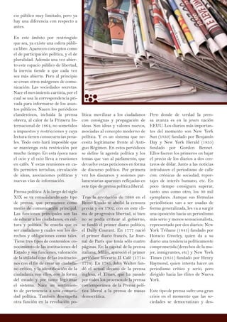 cio público muy limitado, pero ya
hay una diferencia con respecto a
antes.
En este ámbito por restringido
que sea, ya existe una esfera públi-
ca libre. Aparecen conceptos como
el de participación política, y el de
pluralidad. Además una vez abier-
to este espacio público de libertad,
la inercia tiende a que cada vez
sea más abierto. Pero al principio
se crean otros márgenes de comu-
nicación: Las sociedades secretas.
Nace el movimiento cartista, por el
cual se usa la correspondencia pri-
vada para informarse de los asun-
tos públicos. Nacen los periódicos
clandestinos, incluida la prensa
obrera, al calor de la Primera In-
ternacional de 1864, no sometidos
a impuestos y restricciones y cuya
lectura tienen consecuencias pena-
les. Todo esto hará imposible que
se mantenga esta restricción por
mucho tiempo. En esta época nace
el ocio y el ocio lleva a reuniones
en cafés. Y estas reuniones en ca-
fés permiten tertulias, circulación
de ideas, asociaciones políticas y
nuevas vías de información.
Prensa política: A lo largo del siglo
XIX se va consolidando este tipo
de prensa, que permanece como
medio de comunicación principal.
Las funciones principales son las
de educar a los ciudadanos, en cul-
tura y política. Se enseña que es
ser ciudadano y cuales son los de-
rechos y obligaciones como tales.
Tiene tres tipos de contenidos: co-
nocimiento de las instituciones del
Estado y sus funciones, valoración
de la utilidad o no de las institucio-
nes con el fin de crear un ciudada-
no crítico, y la identificación de la
ciudadanía con ellos, con la forma
del estado y por tanto legitimar
el sistema. Nace un sentimien-
to de pertenencia a una comuni-
dad política. También desempeña
otra función en la revolución po-
Pero donde de verdad la pren-
sa avanza es en la joven nación
EEUU. Los diarios más importan-
tes del momento son New York
Sun (1833) fundado por Benjamín
Day y New York Herald (1835)
fundado por Gordon Bennet.
Ellos fueron los primeros en bajar
el precio de los diarios a dos cen-
tavos de dólar. Junto a las noticias
introducen el periodismo de calle
con: crónicas de sociedad, repor-
tajes de interés humano, etc. En
poco tiempo consiguen superar,
tanto uno como otro, los 30 mil
ejemplares. Aunque sus fórmulas
periodísticas van a ser usadas de
forma generalizada, les va a surgir
una oposición hacia un periodismo
más serio y menos sensacionalista,
representado por dos diarios: New
York Tribune (1841) fundado por
Horacio Greeley, quien da a su
diario una tendencia políticamente
comprometida (derechos de la mu-
jer, inmigrantes, etc) y New York
Times (1851) fundado por Henry
Raymond, quien intenta hacer un
periodismo crítico y serio, pero
dirigido hacia las élites de Nueva
York.
Este tipo de prensa sufre una gran
crisis en el momento que las so-
ciedades se democratizan y des-
lítica: movilizar a los ciudadanos
con consignas y propagación de
ideas. Son ideas y valores nuevos,
asociadas al concepto moderno de
política. Y es un sistema que ne-
cesita legitimarse frente al Anti-
guo Régimen. En estos periódicos
se define la agenda política y los
temas que van al parlamento, que
devuelve estas peticiones en forma
de discurso político. Por primera
vez los discursos y sesiones par-
lamentarias aparecen reflejadas en
este tipo de prensa política liberal.
Tras la revolución de 1688 en el
Reino Unido se abolió la censura
previa y en 1702, con en este cli-
ma de progresiva libertad, si bien
no se podía criticar al gobierno,
se fundó el primer diario político,
el Daily Courant. En 1777 nació
el primer diario francés, Le Jour-
nal de París que tenía sólo cuatro
páginas. En la capital de la prensa
italiana, Milán, apareció el primer
periódico literario Il Café (1774-
1776). En 1785, John Walter fun-
dó el actual decano de la prensa
inglesa, el Times, que ha pasado
por todos los procesos de la prensa
contemporánea: de la Prensa polí-
tica liberal a la prensa de masas
democrática.
 