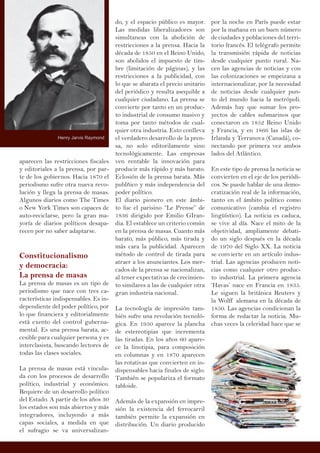 aparecen las restricciones fiscales
y editoriales a la prensa, por par-
te de los gobiernos. Hacia 1870 el
periodismo sufre otra nueva revo-
lución y llega la prensa de masas.
Algunos diarios como The Times
o New York Times son capaces de
auto-reciclarse, pero la gran ma-
yoría de diarios políticos desapa-
recen por no saber adaptarse.
Constitucionalismo
y democracia:
La prensa de masas
La prensa de masas es un tipo de
periodismo que nace con tres ca-
racterísticas indispensables. Es in-
dependiente del poder político, por
lo que financiera y editorialmente
está exento del control guberna-
mental. Es una prensa barata, ac-
cesible para cualquier persona y es
interclasista, buscando lectores de
todas las clases sociales.
La prensa de masas está vincula-
da con los procesos de desarrollo
político, industrial y económico.
Requiere de un desarrollo político
del Estado. A partir de los años 30
los estados son más abiertos y más
integradores, incluyendo a más
capas sociales, a medida en que
el sufragio se va universalizan-
do, y el espacio público es mayor.
Las medidas liberalizadores son
simultaneas con la abolición de
restricciones a la prensa. Hacia la
década de 1850 en el Reino Unido,
son abolidos el impuesto de tim-
bre (limitación de páginas), y las
restricciones a la publicidad, con
lo que se abarata el precio unitario
del periódico y resulta asequible a
cualquier ciudadano. La prensa se
convierte por tanto en un produc-
to industrial de consumo masivo y
toma por tanto métodos de cual-
quier otra industria. Esto conlleva
el verdadero desarrollo de la pren-
sa, no solo editorilamente sino
tecnológicamente. Las empresas
ven rentable la innovación para
producir más rápido y más barato.
Eclosión de la prensa barata. Más
publñico y más independencia del
poder político.
El diario pionero en este ámbi-
to fue el parisino “Le Prense” de
1836 dirigido por Emilio GIran-
dia. El establece un criterio común
en la prensa de masas. Cuanto más
barato, más público, más tirada y
más cara la publicidad. Aparecen
método de control de tirada para
atraer a los anunciantes. Los mer-
cados de la prensa se nacionalizan,
al tener expectativas de crecimien-
to similares a las de cualquier otra
gran industria nacional.
La tecnología de impresión tam-
bién sufre una revolución tecnoló-
gica. En 1950 aparece la plancha
de estereotipias que incrementa
las tiradas. En los años 60 apare-
ce la linotipia, para composición
en columnas y en 1870 aparecen
las rotativas que convierten en in-
dispensables hacia finales de siglo.
También se populariza el formato
tabloide.
Además de la expansión en impre-
sión la existencia del ferrocarril
también permite la expansión en
distribución. Un diario producido
por la noche en París puede estar
por la mañana en un buen número
de ciudades y poblaciones del terri-
torio francés. El telégrafo permite
la transmisión rápida de noticias
desde cualquier punto rural. Na-
cen las agencias de noticias y con
las colonizaciones se empeizana a
internacionalizar, por la necesidad
de noticias desde cualquier pun-
to del mundo hacia la metrópoli.
Además hay que sumar los pro-
yectos de cables submarinos que
conectaron en 1852 Reino Unido
y Francia, y en 1866 las islas de
Irlanda y Terranova (Canadá), co-
nectando por primera vez ambos
lados del Atlántico.
En este tipo de prensa la noticia se
convierten en el eje de los periódi-
cos. Se puede hablar de una demo-
cratización real de la información,
tanto en el ámbito político como
comunicativo (cambia el registro
lingüístico). La noticia es caduca,
se vive al día. Nace el mito de la
objetividad, ampliamente debati-
do un siglo después en la década
de 1970 del Siglo XX. La noticia
se convierte en un artículo indus-
trial. Las agencias producen noti-
cias como cualquier otro produc-
to industrial. La primera agencia
‘Havas’ nace en Francia en 1835.
Le siguen la británica Reuters y
la Wolff alemana en la década de
1850. Las agencias condicionan la
forma de redactar la noticia. Mu-
chas veces la celeridad hace que se
Henry Jarvis Raymond
 