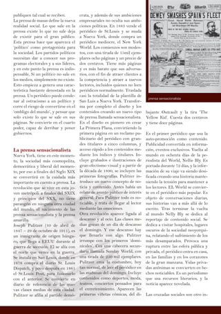 publiquen tal cual se reciben.
La prensa de masas define la nueva
realidad social. Lo que sale en la
prensa existe lo que no sale deja
de existir para el gran público.
Esta prensa hace que aparezca el
‘político’ como protagonista para
la sociedad. Los partidos políticos
necesitan dar a conocer sus pro-
gramas electorales y a sus líderes,
y en este punto la prensa es indis-
pensable. Si un político no sale en
los medios, simplemente no existe.
Esto empieza a genera una carac-
terística bastante denostada en la
prensa. Un periódico puede conde-
nar al ostracismo a un político y
corre el riesgo de convertirse en el
‘ombligo del mundo’, y pensar que
solo existe lo que se sale en sus
páginas. Se convierte en el cuarto
poder, capaz de derribar y poner
gobiernos.
La prensa sensacionalista
Nueva York, tiene en este momen-
to, la sociedad más cosmopolita,
democrática y liberal del momen-
to, por eso a finales del Siglo XIX
se convertirá en la cuidada más
importante en cuento a prensa. La
revolución que se vive en esta jo-
ven metrópoli a finales del SXIX
y principios del SXX, no tiene
parangón en ninguna otra ciudad
del mundo, el nacimiento de las
prensa sensacionalista y la prensa
amarilla.
Joseph Pulitzer (10 de abril de
1847 – 29 de octubre de 1911), es
un inmigrante de origen húnga-
ro, que llega a EEUU durante al
guerra de secesión. El se alía con
el norte que vence en la guerra.
Se instala en San Louis, donde en
1878 compra el diario St. Louis
Dispatch, y poco después en 1881
el St.Louis Post, para fusionarlo
con el anterior. Se convierte en
diario de referencia de las nue-
vas clases medias de esta ciudad.
Pulitzer se afilia al partido demó-
crata, y además de sus ambiciones
empresariales no oculta sus ambi-
ciones políticas. En 1883 vende el
periódico de St.Louis y se muda
a Nueva York, donde compra un
periódico mediocre, el New York
World. Los comienzos son modes-
tos, con una tirada de 15mil ejem-
plares ocho páginas y un precio de
dos centavos. Tiene más páginas
y es más barato que sus adversa-
rios, con el fin de atraer clientes a
la competencia y atraer a nuevos
lectores, incluidos quienes no leen
periódicos normalmente. Traslada
casi la totalidad de la plantilla de
San Luis a Nueva York. Transfor-
ma por completo el diseño y los
contenidos creando un nuevo tipo
de prensa llamada sensacionalista.
En el diseño es pionero en crear
La Primera Plana, convirtiendo la
primera página en un reclamo pu-
blicitario del periódico con gran-
des titulares a cinco columnas, y
acceso rápido a los contenidos me-
diante los índices y titulares. In-
cluye grabados e ilustraciones de
gran efectismo visual y a partir de
la década de 1890, se incluyen las
primeras fotografías. Pulitzer in-
troduce un nuevo concepto de no-
ticia y contenido. Antes había un
relato de asunto público de interés
general. Para Pulitzer todo es no-
ticiable, y trata de llegar al lector
mediante las emociones.
Otra revolución aparece ligada al
descanso y al ocio. Las clases me-
dias gozan de un día de descanso
el domingo. Y ese descanso hay
que llenarlo con algo. Pulitzer
irrumpe con los primeros ‘domi-
nicales’. Cea una cabecera secun-
daria llamada Sunday World, con
una tirada de 250 mil ejemplares.
Pulitzer crea la costumbre, hoy
tan normal, de leer el periódico en
las mañanas del domingo. Incluye
contenidos como deportes, moda,
teatros, conciertos pensados para
el entretenimiento. Aparecen las
primeras viñetas cómicas, del di-
bujante Outcault y la tira ‘The
Yellow Kid’. Cuesta dos centavos
y tiene doce páginas.
Es el primer periódico que usa la
auto-promoción como contenido.
Publicidad convertida en informa-
ción, eventos exclusivos. Vuelta al
mundo en ochenta días de la pe-
riodista del World, Nellie Bly. Es
portada durante 72 días, y la infor-
mación de su viaje va siendo dosi-
ficada creando una historia mante-
niendo la tensión para mantener a
los lectores. EL World se convier-
te en el periódico más popular. Es
objeto de conversaciones diarias,
sus historias van a más allá de lo
escrito. Tras terminar la vuelta
al mundo Nelly Bly se dedica al
reportaje de contenido social. Se
dedica a visitar hospitales, lugares
oscuros de la sociedad neoyorqui-
na, relatando el sufrimiento de los
más desamparados. Provoca una
ruptura entre las esfera pública y
privada, el periódico entra en casa,
en las familias y en los corazones
de la gran manzana. Vidas priva-
das anónimas se convierten en he-
chos noticiables. Es un periodismo
que usa recursos literarios, y la
noticia aparece novelada.
Las cruzadas sociales son otro in-
prensa sensacionalista
 