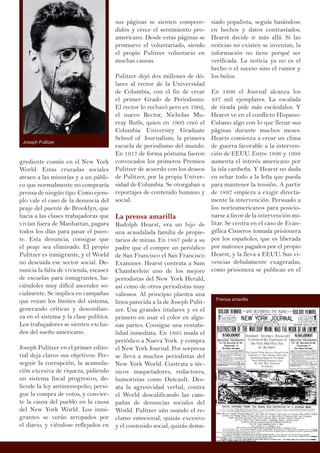 grediente común en el New York
World. Estas cruzadas sociales
atraen a las minorías y a un públi-
co que normalmente no compraría
prensa de ningún tipo. Como ejem-
plo vale el caso de la denuncia del
peaje del puente de Brooklyn, que
hacia a las clases trabajadoras que
vivían fuera de Manhattan, pagara
todos los días para pasar el puen-
te. Esta denuncia, consigue que
el peaje sea eliminado. El propio
Pulitzer es inmigrante, y el World
no descuida ese sector social. De-
nuncia la falta de vivienda, escasez
de escuelas para inmigrantes, ha-
ciéndoles muy difícil ascender so-
cialmente. Se implica en campañas
que rozan los límites del sistema,
generando críticas y desconfian-
za en el sistema y la clase política.
Los trabajadores se sienten exclui-
dos del sueño americano.
Joseph Pulitzer en el primer edito-
rial deja claros sus objetivos: Per-
seguir la corrupción, la acumula-
ción excesiva de riqueza, pidiendo
un sistema fiscal progresivo, de-
fiende la ley antimonopolio, persi-
gue la compra de votos, y convier-
te la causa del pueblo en la causa
del New York World. Los inmi-
grantes se verán arropados por
el diario, y viéndose reflejados en
sus páginas se sienten compren-
didos y crece el sentimiento pro-
americano. Desde estas páginas se
promueve el voluntariado, siendo
el propio Pulitzer voluntario en
muchas causas.
Pulitzer dejó dos millones de dó-
lares al rector de la Universidad
de Columbia, con el fin de crear
el primer Grado de Periodismo.
El rector lo rechazó pero en 1902,
el nuevo Rector, Nicholas Mu-
rray Butle, quien en 1903 creó el
Columbia University Graduate
School of Journalism, la primera
escuela de periodismo del mundo.
En 1917 de forma póstuma fueron
convocados los primeros Premios
Pulitzer de acuerdo con los deseos
de Pulitzer, por la propia Univer-
sidad de Columbia. Se otorgaban a
reportajes de contenido humano y
social.
La prensa amarilla
Rudolph Hearst, era un hijo de
una acaudalada familia de propie-
tarios de minas. En 1887 pide a su
padre que el compre un periódico
de San Francisco el San Francisco
Examiner. Hearst contrata a Sam
Chamberlein uno de los mejore
periodistas del New York Herald,
así como de otros periodistas muy
valiosos. Al principio plantea una
linea parecida a la de Joseph Pulit-
zer. Usa grandes titulares y es el
primero en usar el color en algu-
nas partes. Consigue una rentabi-
lidad inmediata. En 1895 muda el
periódico a Nueva York. y compra
el New York Journal. Por sorpresa
se lleva a muchos periodistas del
New York World. Contrata a téc-
nicos maquetadores, redactores,
humoristas como Outcault. Des-
ata la agresividad verbal, contra
el World descalificando las cam-
pañas de denuncias sociales del
World. Pulitzer aún usando el re-
clamo emocional, quizás excesivo
y el contenido social, quizás dema-
siado populista, seguía basándose
en hechos y datos contrastados.
Hearst decide ir más allá. Si las
noticias no existen se inventan, la
información no tiene porqué ser
verificada. La noticia ya no es el
hecho o el suceso sino el rumor y
los bulos.
En 1896 el Journal alcanza los
437 mil ejemplares. La escalada
de tirada pide más escándalos. Y
Hearst ve en el conflicto Hispano-
Cubano algo con lo que llenar sus
páginas durante muchos meses.
Hearts comienza a crear un clima
de guerra favorable a la interven-
ción de EEUU. Entre 1896 y 1998
aumenta el interés americano por
la isla caribeña. Y Hearst no duda
en echar todo a la leña que pueda
para mantener la tensión. A partir
de 1897 empieza a exigir directa-
mente la intervención. Persuado a
los norteamericanos para posicio-
narse a favor de la intervención mi-
litar. Se centra en el caso de Evan-
gélica Cisneros tomada prisionera
por los españoles, que es liberada
por matones pagados por el propio
Hearst, y la lleva a EEUU. Sus vi-
vencias debidamente exageradas,
como prisionera se publican en el
Joseph Pulitzer
Prensa amarilla
 