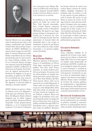 Journal. Hearst crea una analogía
entre el americano que salva a una
cubana, justificando que Estados
Unidos debe salvara Cuba. El pre-
sidente de EEUU McKInley no
quiere entrar en guerra contra Es-
paña. Y entonces Hearst usa a Mc-
Kinley como blanco de sus críticas,
presionando para la intervención.
La Junta Cubana exiliada escri-
be en el Journal. Hearst consigue
una supuesta carta del Embajador
Español en EEUU al Ministro de
Exteriores de España, José Gutié-
rrez de Agüera perteneciente al
Gobierno de Sagasta en la que se
descalifica al gobierno de EEUU.
El 15 de febrero de 1898, tiene lu-
gar la explosión de El Maine y al
día siguiente el Journal habla de
sabotaje y atentado español.
EEUU declara la guerra a Espa-
ña. Hearst envió a un dibujante a
Cuba para que informase del con-
flicto. El dibujante llamó a Hearst
alegando que no había ninguna
guerra en Cuba. Al parecer Hearst
respondió: Usted proporcióneme
imágenes, y yo le proporcionaré
la guerra. Y en efecto el dibujante
tuvo una guerra que dibujar. Du-
rante el conflicto las ventas del Jo-
urnal se disparan. Cuando EEUU
resulta victorioso Hearst convier-
te la victoria en su victoria.
El problema es que terminada la
guerra de Cuba, las ventas del
New York Journal descienden.
Para evitarlo Hearst, comienza
una cruzada contra el Presidnete
MCKinley. Da igual lo que haga,
porque siempre es duramente con-
testado por el Journal. En 1901
sufre un atentado mortal. Para los
americanos el Journal había ido
demasiado lejos y las ventas se
desploman. A pesar de que Hearst
crea otras cabeceras, todas acaban
fracasando, y su persona amplia-
mente denostada.
Reacción
de la Prensa Política
Mientras aparecen el Sensaciona-
lismo y el amarillismo, en Nueva
York sigue existiendo la prensa
política. The New York Times,
mantiene su tirada modesta pero
fiel sus principios. Es prensa seria
de crítica política con tiradas mo-
destas pero más o menos fijas a pe-
sar el New York World y del New
York Journal. Hacia 1869 con la
muerte de su creador Raymond, el
Times sufre un cierto declive has-
ta que en 1896 Adolph Ochs. Ochs
deja claro desde un principio que
no tiene interés de competir con-
tra Pulitzer y Hearst. Busca una
imagen de periodismo serio, aun-
que tratará de quitar esa imagen de
prensa elitista que tiene la prensa
política a finales del siglo XIX. Un
periodismo serio y riguroso pero
para todos los públicos. Recupera
las formas clásicas de narrar una
noticia. Busca noticias de interés
público dirigidas ciudadanos de
cualquier tipo. La noticia es solo
lo que merece la pena publicar y
será el interés del suceso lo que
limita su marco de acción. Se di-
rige al lector como persona inteli-
gente. Consigue crear una imagen
de marca, y que los ciudadanos al
margen de su clase social y su ni-
vel económico presuman de ‘haber
leído The New York Times”. Des-
de el principio se define como pe-
riodísticamente conservador pero
políticamente progresista.
Un nuevo formato:
La revista
Antes habíamos hablado de la
aparición de revistas como suple-
mento de los diarios a finales del
Siglo XIX. Pero la revista supone
un modelo nada despreciable de
periodismo del SXX a medida que
la tecnología de impresión permi-
te nuevos formatos y variedad de
presentaciones. Es en el periodo de
entre-guerras el momento en que
la revista de información llega a
superar a los diarios en prestigio y
difusión. Nacen cuatro variedades
de revistas: De noticias, gráficas,
de condensación y especializadas.
Las de Noticias y las Gráficas ten-
drán mayor transcendencia para la
evolución del periodismo escrito.
Revistas de Condensación
En 1920 en Estado Unidos surgen
las de condensación. Su contenido
es política, sociedad y entreteni-
miento y su estilo popular, directo,
claro y sencillo. Al principio inten-
William Randolph Hearst
 