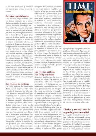 ta no usar publicidad, y subsistir
por sus propias ventas y suscrip-
ciones.
Revistas especializadas
Las revistas especializadas tra-
tan temas concretos de la socie-
dad como moda, deportes, motor,
ciencia, aficiones, tecnología, etc...
Pero entre las revistas especiali-
zadas la prensa enfocada a la mu-
jer tiene un puesto predominante.
En el Reino Unido llegaron a las
mujeres de clase media, por muy
económicas, y tratar el acceso de
la mujer al mercado laboral. La
historia de la prensa femenina es
casi paralelo al de la revolución de
la mujer durante el SXX. Ningún
otro medio como la revista refleja
los cambios sociales, y antropoló-
gicos de la mujer en las socieda-
des democráticas del SXX. Los
temas de este tipo de prensa son,
prácticos, familiares, moralizantes,
moda y confección. El estandarte
más claro es la publicación Marie-
Claire creada por Jean Prouvost
en 1937, que muestra a una mujer
joven y seductora a medio cami-
no entre el ama de casa y la mujer
emancipada.
Las revistas de noticias
En 1923 aparece la publicación
Time. Es el mejor y más claro
ejemplo de magazine de informa-
ción. Crea una nueva fórmula pe-
riodística, que es copiada por sus
rivales. Su objetivo es informar
al hombre ocupado adaptándose
al tiempo que tiene. Poca canti-
dad de temas que el lector pueda
retener fácilmente en su día a día,
pero tratados con profundidad
para que los conozca bien. Resu-
me la historia de una semana con
profundidad, ayudándose de opi-
niones, explicaciones, gráficos y
fotografías. Admite la opinión de
los políticos. No tiene editorial,
pero las noticias reflejan sin disi-
mulo la opinión de los redactores
escogidos. Usa palabras en desuso
e inventan nuevos vocablos. Las
fuentes a las que recurre son las
cabeceras de la prensa diaria, pero
se tratan de un modo diferente,
para no ser una mera recopilación
de noticias. El estilo es clásico y
uniforme. Transmite seriedad,
es manejable, a tres columnas y
cómoda de leer, con epígrafes, la-
dillos, y elementos que permiten
organizar claramente la lectura.
La fotografía adquiere un peso es-
pecífico, a veces mayor que la del
propio texto. Se incluyen también
caricaturas y cuadros con datos y
gráficos. Desde 1927 estandariza
la portada del recuadro rojo que
la identifica a distancia. En Es-
paña, el retraso general que lleva
la prensa retrasa la aparición de
estos formatos hasta la década de
1980 con Tiempo de hoy (1982) y
Época (1985) como mejores ejem-
plos de este tipo de periodismo en
España. Aunque nunca ha gozado
de gran popularidad.
Las revistas gráficas
y el foto periodismo
Aparecen también en la tercera
década del siglo XX cuando el
periodismo sufre una verdadera
revolución y el fotógrafo es tan
importante como el redactor. Con-
siste principalmente en fotogra-
fías como ingrediente principal y
el texto breve como simple expli-
cativos de la imagen. Las cámaras
se hacen más ligeras, manejables y
sensibles, por lo que permiten más
espontaneidad en la captura y la
aparición del ‘robado’ como géne-
ro dentro de la fotografía. Que se
puede convertir en prueba irrefu-
table de un suceso y puede ser por
tanto un arma indispensable del
periodismo de investigación. Este-
fanote Colorante (1901-1997) es el
primer fotógrafo que cuenta histo-
rias solo con secuencias fotográfi-
cas. Y en 1936 aparece en Estados
Unidos, la cabecera Rife, como
ejemplo de revista gráfica más im-
portante del mundo. Aparecen gé-
neros como el ensayo fotográfico,
que se pone ideo lógicamente al
servicio de una tesis. Este tipo de
cabeceras requieren un complejo
sistema de organización interna.
Tan importante como el fotógrafo
es el documentalista, que deberá
organizar el trabajo fotográfico
de los demás. Además requiere
establecer muy bien los temas y
campos para que el trabajo perio-
dístico se acople perfectamente.
Los temas suelen ser agradables
y sentimentales, y solo en casos
concretos desagradables. Este tipo
de periodismo decae a las pocas
décadas por un agotamiento de la
fórmula y la popularización de la
televisión. Así en los 60 termina
este tipo de periodismo y tanto
Life como otras publicaciones han
de reconvertirse para sobrevivir.
Diarios y revistas tras la
segunda guerra mundial
La rápida reconstrucción euro-
pea y el entorno democrático que
se asienta en Europa Occidental,
permite el desarrollo de una pren-
sa política de calidad. Es un perio-
dismo más explicativo y analítico
que el de entre guerras, y también
 