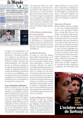 da lugar a la interpretación y la
opinión. Es una prensa de argu-
mentación y orientación política,
y la columna es un elemento in-
dispensable de los diarios actuales.
Durante el SXX se produce una
profesionalización del periodis-
mo que se termina de asentar en
la segunda mitad del siglo XX. Se
produce un despliegue de la pren-
sa más especializada y profesional,
así como una consolidación y di-
versificación del sector. Proliferan
los gabinetes de comunicación y el
periodismo ya no es monopolio de
los medios de comunicación.
Los semanarios alemanes
Entre la derrota nazi y la caída
del muro en la República Federal
Alemana, se consolida una prensa
diaria heredada de la prensa polí-
tica de principios de siglo, basada
en el rigor y el mito de la objeti-
vidad. En 1952 aparece el diario
amarillista Build Zeitung que en
la década de 1980 se convierte en
el diario de mayor tirada de Euro-
pa. Lo más destacable de Alema-
nia en periodismo es el periodismo
interpretativo representado pro
tres semanarios. Stern, de carác-
ter progresista, anti-americano y
anti-atómico. Der Spiegel que se
convirtió en un medio de identi-
dad nacional denunciando a nazis
en los altos cargos y es ejemplo de
una investigación de calidad. En
1950 aparece la cabecera Die Zeit,
que se convierte en símbolo de los
intelectuales germanos, con artí-
culos de refinado análisis político
y social.
El Periodismo mediterráneo
de interpretación
Tras la segunda Guerra Mundial
se populariza en Francia e Italia
el periodismo de interpretación
política y opinión. Corrientes pro-
gresistas y de izquierdas así como
liberales crean grandes proyectos
periodísticos.
Le Monde (Francia)
Se funda en 1944 por Hubert
Beuve-Méry. Especializado en la
información internacional, mues-
tra una ideología católico huma-
nista democrático y liberal de-
mocrático. Muestra una relativa
neutralidad partidista y política, si
bien deja claro en todo momento
cual es su ideario. Es una diario
con bastante relevancia en la esce-
na internacional y este es precisa-
mente su punto fuerte. Es defensor
de la Nueva Europa. Destacan sus
crónicas sus críticas, una cuidada
redacción y léxico preciso, escasez
de gráficos y fotografías. Popula-
riza el uso del Editorial como opi-
nión representativa del medio. En
1970 sufrió la mayor reestructura-
ción de su historia.
LeNouvelObservateur(Francia)
Fundado en 1964 por antiguos
resistentes, Gilles Martinet, Ro-
ger Stéphane, Claude Bourdet y
Hector de Galard de Combat y la
colaboración de Jean-Paul Sartre.
Cubre la actualidad política, eco-
nómica y literaria, y presenta una
amplia cobertura de temas polí-
ticos, comerciales y culturales de
Europa, África y el Oriente Medio.
Y su ideología es socialdemócrata.
Tiene un formato elegante con
amplios reportajes sobre temas de
relevancia analizados en profundi-
dad.
Liberation (Francia)
Diario editado en París y fundado
en 1973 por el filósofo Jean-Paul
Sartre y los periodistas Benny
Lévy y Serge July. Pasa por tres
etapas. La primera etapa marca-
da por una ideología claramente
marxista-maoista con un carácter
asambleario más que informativo.
Tras estar al borde del cierre, se
convierte a una izquierda más am-
plia y enfocada a la juventud. Bus-
ca una de lectura agradable con
dossieres de actualidad elaborados
y críticos. La tercera etapa vuelve
a una izquierda radical, pero acep-
tando la democracia y el debate
político. Muestra una imagen tec-
nológica con infografías, estadís-
ticas y fotos. Es ágil e imaginati-
vo, buscando titulares ingeniosos
y pegadizos. En 2006 Serge July
 