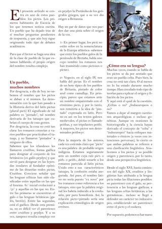 E
l presente artículo se cen-
tra en uno de estos pue-
blos: los pictos. Los pri-
meros habitantes de Escocia de
los que tenemos noticia escrita.
Un pueblo que ha dejado tras de
sí muchas preguntas pendientes
de respuesta, y que aún hoy sigue
originando todo tipo de debates
académicos.
Para que el lector se haga una idea
de la clase de pueblo de la que es-
tamos hablando, el propio origen
del nombre resulta complejo.
Un pueblo,
muchos nombres
Por desgracia, a día de hoy no sa-
bemos el nombre que los pictos
se daban a sí mismos. La deno-
minación con la que han pasado a
la Historia deriva del latín pictus
(plural picti) El significado de tal
palabra es “pintado”; tal nombre
derivaría de los tatuajes que cu-
brían el cuerpo de esas gentes.
Por desgracia, la cosa no está tan
clara: los romanos conocían a va-
rios pueblos que practicaban el ta-
tuaje, y no llamaron “pintados” a
ninguno de ellos.
Sabemos que los irlandeses les
llamaron cruithne, forma gaélica
para designar al conjunto de los
británicos (en galés prydyn) y que
sirvió para designar en las leyen-
das insulares al fundador epóni-
mo de las dinastías reales pictas,
Cruithne. Conviene señalar que
las lenguas célticas han sido cla-
sificadas entre aquellas en las que
el fonema /k/ inicial evolucionó a
/p/ y aquellas en las que no. En-
tre las primeras se encuentran el
galo o las lenguas británicas (ga-
lés, bretón). Entre las segundas,
está el gaélico. Desde esta premi-
sa, no es difícil ver el parentesco
entre cruithne y prydyn. Y a su
vez, tampoco resulta complejo ver
¿Cómo era su lengua?
Muchas veces, cuando se habla de
los pictos se da por sentado que
eran un pueblo celta. Pues bien, la
cosa no está tan clara. O al menos
no lo ha estado durante mucho
tiempo. Han circulado todo tipo de
teorías para explicar el origen y fi-
liación de los pictos.
Y aquí está el quid de la cuestión.
¿Celtas o no? ¿Indoeuropeos o
no?
Vamos a dejar al margen cuestio-
nes arqueológicas o incluso ge-
néticas. Aunque en ocasiones la
historiografía y la ciencia hayan
derivado el concepto de “celta” e
“indoeuropeo” hacia enfoques ma-
teriales o étnicos (a veces con in-
tenciones perversas), lo cierto es
que ambas palabras se refieren a
una clasificación lingüística. Ana-
licemos a los pictos y su posible
origen y parentesco, por lo tanto,
desde una perspectiva lingüística.
Desde el siglo XVI, hasta comien-
zos del siglo XX, eruditos y lin-
güistas han atribuido a la lengua
picta todas las filiaciones posibles:
su parentesco con el galo, su per-
tenencia a las lenguas gaélicas, a
las lenguas celtas británicas, a las
germánicas... incluso se llegó a
defender un carácter no indoeuro-
peo, estableciendo un parentesco
entre el picto y el euskera.
Por supuesto, podemos echar mano
en prydyn la Pretánika de los geó-
grafos griegos, que a su vez dio
origen a Britannia.
Hay un par de datos que nos pue-
den dar una pista sobre el origen
de la voz.
1- En primer lugar, los picti no
están solos en la nomenclatura
de la Europa atlántica: sabemos
que entre los pueblos galos de la
península de Bretaña, había uno
cuyo nombre los romanos nos
han trasmitido como pictones o
pictavi.
2- Vegecio, en el siglo IV, nos
habla del pictas. Es el nombre
de un bote típico de los pueblos
de Britania, pintado de color
azul como camuflaje. En prin-
cipio, parece que estamos ante
un nombre emparentado con el
etnónimo picto, y por lo tanto,
nos remitiría a la idea de “pin-
tado” expresada en latín. Pero
no es así: en los textos galeses
medievales, el pictas es llamado
peithas, y sus tripulantes peithi.
A mayores, los pictos son deno-
minados peithwyr.
Para la mayoría de los autores,
cada vez está más claro que “picto”
es una palabra de probable origen
indígena. Estamos seguramente
ante un nombre cuya raíz pict- o
pith- o peith-, debió sonarle a los
romanos parecida al latín pictus.
Unido esto a sus característicos
tatuajes, la confusión estaba ase-
gurada. Así pues, el nombre lati-
no no sería puesto “ex novo” por
los romanos como referencia a los
tatuajes, sino que la palabra origi-
nal les habría inducido a la confu-
sión, por pura homofonía. Así, la
relación picto=pintado sería una
explicación etimológica de origen
erróneo.
 