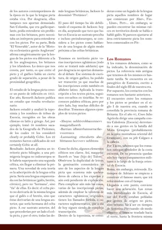 de los autores contemporáneos de
la época en la que la lengua picta
estaba viva. Por desgracia, ellos
tampoco nos aportan demasiado.
San Columba, que era gaélicopar-
lante, podía entenderse sin proble-
mas con los britanos, pero necesi-
taba un intérprete para entenderse
con los pictos. Por su parte, Beda
“El Venerable”, autor de la “Histo-
ria ecclesiastica gentis Anglorum”
afirma categóricamente que la len-
gua de los pictos era diferente a la
de los anglosajones, los britanos
y los irlandeses. Lo único que nos
consta, por tanto, es que entre el
picto y el gaélico había un cierto
grado de separación, a pesar de la
proximidad geográfica.
El estudio de la lengua picta cono-
ce un punto de inflexión en 1955.
Ese año, Kenneth Jackson publica
un estudio que resulta revolucio-
nario.
Jackson estudió y analizó la topo-
nimia y los nombres de tribus de
Escocia, recogidos en las obras
clásicas en latín y griego. Así, por
ejemplo, tomó 38 nombres saca-
dos de la Geografía de Ptolomeo,
de los cuales 16 los consideró
clearly or probably Celtic. Los 22
restantes fueron calificados de not
certainly Celtic at all.
Resultado: Jackson plantea un te-
rritorio picto bilingüe; a una pri-
migenia lengua no indoeuropea se
le habría superpuesto una segunda
céltica, sin llegar a eliminar la pri-
mera. Una novedad de esta teoría
es la adscripción de la lengua celta
picta. Sería una lengua emparenta-
da con las británicas (galés, bretón,
córnico), pero no “hermana”, sino
“tía” de ellas. Es decir: el celta pic-
to no derivaría de la misma lengua
que el galés o el bretón, sino que
éstas derivarían de una lengua an-
terior, que sería hermana del celta
picto. A ese sustrato anterior, del
que procederían por un lado el cel-
ta picto, y por el otro, todas las de-
deran como un legado de la lengua
picta aquellos nombres de lugar
que comienzan por Aber-, Fin-
, Lhan-, Pert-... sin embargo, se
pueden encontrar las mismas raí-
ces en territorios donde se habla o
habló galés. Sí parecen ajustarse al
área estrictamente picta los nom-
bres comenzados en Pit-
Los Romanos
A los romanos debemos, como se
ha indicado, la denominación de
pictos. La referencia más antigua
que tenemos de los mismos es bas-
tante tardía. Se encuentra en un
panegírico de Eumenio, escrito a
finales del siglo III de nuestra era.
Por supuesto, los contactos con los
romanos son bastante anteriores.
El encuentro entre los romanos
y los pictos se produce en el si-
glo I de nuestra era, cuando se
consolida la provincia romana de
Britania. En el año 81, Cneo Julio
Agrícola dirige una campaña con-
tra Caledonia (Escocia) derrotan-
do a sus gentes en la batalla del
Mons Graupius (probablemente
en la zona montañosa oriental del
Grampian), con su jefe Calgaco a
la cabeza.
Por Tácito, sabemos que los roma-
nos navegan alrededor de la costa
escocesa. De su presencia quedan
aún hoy varios campamentos mili-
tares a lo largo de la franja orien-
tal de Escocia.
Roma, sin embargo, retrocede. En
tiempos de Adriano se empieza a
construir el famoso muro, que irá
reforzándose con el tiempo.
Llegados a este punto, conviene
hacer una aclaración. Las zonas
más meridionales de Escocia, al
sur del Forth, estaban pobladas
por gentes de origen no picto,
sino britano. Va a ser en tiempos
de Antonino Pío cuando -de modo
efímero- el limes se traslade hacia
el norte, hasta la frontera misma
más lenguas británicas, Jackson lo
denominó “Pretánico”.
El paso del tiempo ha ido debili-
tando el esquema de Jackson: hoy
en día, aceptando que tuvo que ha-
ber en Escocia un sustrato precelta
e incluso preindoeuropeo, se con-
sidera a los pictos como hablan-
tes de una lengua de algún modo
próxima a las celtas británicas.
Tenemos en territorio picto va-
rias inscripciones oghámicas (todo
esto se tratará más adelante) que
por desgracia no aportan demasia-
do al debate. Ese sistema de escri-
tura, de origen gaélico, ha podido
ser transcrito ya que muchas de
las inscripciones están también en
alfabeto latino. Aplicada la trans-
cripción a los textos pictos, segui-
mos envueltos en tinieblas. Se re-
conocen palabra célticas, pero por
otro lado, hay muchas difíciles de
descifrar. Tomemos algunos ejem-
plos de textos pictos:
-Aboyne: nehhtvrobbaccennevv
maqqotalluorrh
-Burrian: idbmirrhannurractke-
vvcerroccs
-Lunnasting: ettecuhetts ahe-
hhttannn hccvvevv nehhtons
Como he dicho, algunos elementos
célticos son claros. Así, maqqota-
lluorrh es “mac (hijo de) Talorc.”
Obsérvese la duplicidad de letras;
la geminación consonántica es
uno de los aspectos de la lengua
picta que ocasiona más quebra-
deros de cabeza a los expertos y
aún está pendiente de explicación.
Para complicar aún más las cosas,
varias de las inscripciones pictas,
además de emplear la veintena de
caracteres oghámicos originales,
tienen los llamados forfeda, o ca-
racteres suplementarios, que a día
de hoy siguen siendo de compleja
transcripción.
Dentro de la toponimia, se consi-
 