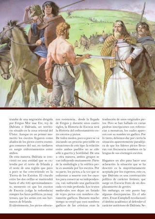 trataba de una migración dirigida
por Fergus Mor mac Erc, rey de
Dalriata o Dalriada, un territo-
rio situado en la zona oriental del
Úlster. Aunque en un primer mo-
mento los escotos llegaron como
aliados de los pictos contra enemi-
gos comunes del sur, no tardaron
en surgir enfrentamientos entre
ambos.
De esta manera, Dalriata se con-
virtió en una entidad que se ex-
tendía por el norte de Irlanda y
el oeste de una región que poco
a poco se fue convirtiendo en la
Tierra de los Escotos. El vínculo
entre las dos orillas se mantendrá
hasta el año 630 aproximadamen-
te, momento en que los escotos
de Escocia (valga la redundacia)
rompen los lazos políticos, ya muy
tenues, que les unían con sus her-
manos de Irlanda.
Evidentemente, los pictos ofrecie-
ron resistencia... desde la llegada
de Fergus y durante unos cuatro
siglos, la Historia de Escocia será
la Historia del enfrentamiento en-
tre escotos y pictos.
De todos modos, poco a poco se va
iniciando un proceso previsible en
situaciones de este tipo: la relación
entre ambos pueblos no se ciñe
sólo a guerra y hostilidad. De una
u otra manera, ambos grupos se
van influyendo mutuamente. Parte
de la simbología y la estética pic-
ta es asumida por los escotos. Por
su parte, los pictos, a la vez que se
enfrentan a muerte con los esco-
tos para conservar su independen-
cia, van sufriendo una gaelización
cada vez más profunda. Los textos
medievales nos dejan un listado
de reyes pictos con nombres cla-
ramente gaélicos. Durante mucho
tiempo se creyó que esos nombres
gaélicos de las crónicas eran la
traducción de unos originales pic-
tos. Pero se han hallado en varias
piedras inscripciones con referen-
cias a monarcas, los cuales apare-
cen con su nombre en gaélico. Por
lo tanto, debemos dar por cierta la
situación aparentemente paradóji-
ca de que los líderes pictos lleva-
ran con frecuencia nombres en la
lengua de sus enemigos escotos.
Hagamos un alto para hacer una
aclaración: la situación que se ha
descrito es la mayoritariamente
aceptada por los expertos; esto es,
que Dalriata es una construcción
política de carácter foráneo, que
surge en Escocia fruto de un des-
plazamiento de gentes.
Sin embargo, en este punto hay
algunas discrepancias. En el año
2001, Ewan Campbell revolucionó
el ámbito académico al defender el
carácter autóctono de Dalriata. Se-
 