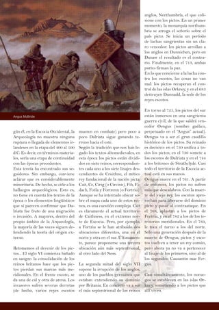gún él, en la Escocia Occidental, la
Arqueología no muestra ninguna
ruptura o llegada de elementos ir-
landeses en la etapa del 400 al 500
d.C. Es decir, en términos materia-
les, sería una etapa de continuidad
con las épocas precedentes.
Esta teoría ha encontrado sus se-
guidores. Sin embargo, conviene
aclarar que es considerablemente
minoritaria. De hecho, se ciñe a los
hallazgos arqueológicos. Esto es,
no tiene en cuenta los textos de la
época o los elementos lingüísticos
que sí parecen confirmar que Da-
lriata fue fruto de una migración
o invasión. A mayores, dentro del
propio ámbito de la Arqueología,
la mayoría de las voces siguen de-
fendiendo la teoría del origen ex-
terno.
Retomemos el devenir de los pic-
tos... El siglo VI comienza bañado
en sangre: la consolidación de los
reinos britanos hace que los pic-
tos pierdan sus marcas más me-
ridionales. En el frente escoto, se
da una de cal y otra de arena. Los
invasores sufren severas derrotas
(de hecho, varios reyes escotos
mueren en combate) pero poco a
poco Dalriata sigue ganando te-
rreno hacia el este.
Según la tradición que nos han le-
gado los textos altomedievales, en
esta época los pictos están dividi-
dos en siete reinos, correspondien-
tes cada uno a los siete linajes des-
cendientes de Cruithne, el mítico
rey fundacional de la nación picta:
Cait, Ce, Cirig (o Circinn), Fib, Fi-
dach, Fotla y Fortrenn (o Fortriu)
Aunque se ha intentado ubicar so-
bre el mapa cada uno de estos rei-
nos, es una cuestión compleja. Cait
es claramente el actual territorio
de Caithness, en el extremo nor-
te de Escocia. Pero, por ejemplo,
a Fortriu se le han atribuido dos
ubicaciones diferentes, una en el
norte y otra en el sur. Últimamen-
te, parece proponerse una tercera
ubicación aún más septentrional,
al otro lado del Ness.
La segunda mitad del siglo VII
supone la irrupción de los anglos,
uno de los pueblos germanos que
estaban extendiendo su dominio
por Britania. En concreto va a ser
el más septentrional de los reinos
anglos, Northumbría, el que coli-
sione con los pictos. En un primer
momento, la monarquía northum-
bria se arroga el señorío sobre el
país picto. Se inicia un período
de luchas sangrientas sin un cla-
ro vencedor: los pictos arrollan a
los anglos en Dunnichen, pero en
Dunaw el resultado es el contra-
rio. Finalmente, en el 713, ambas
partes firman la paz.
En lo que concierne a la lucha con-
tra los escotos, las cosas no van
mal: los pictos recuperan el con-
trol de las islas Orkney, y en el 683
destruyen Dunnadd, la sede de los
reyes escotos.
En torno al 725, los pictos del sur
están inmersos en una sangrienta
guerra civil, de la que saldrá ven-
cedor Oengus (nombre gaélico,
perpetuado en el “Angus” actual).
Oengus va a ser el gran caudillo
histórico de los pictos. Su reinado
es decisivo: en el 730 unifica a to-
dos los pictos; en el 736 somete a
los escotos de Dalriata y en el 744
a los britones de Strathclyde. Casi
todo el territorio de la Escocia ac-
tual está en sus manos.
Oengus muere en el 761. A partir
de entonces, los pictos no sufren
más que descalabros. Con la muer-
te del viejo rey, los escotos apro-
vechan para liberarse del dominio
picto y pasar al contraataque. En
el 768, aplastan a los pictos de
Fortriu, y en el 782 a los de los te-
rritorios meridionales. En el 789,
le toca el turno a los del norte.
Sólo una generación después de la
muerte de Oengus, pictos y esco-
tos vuelven a tener un rey común,
pero ahora ya no va a pertenecer
al linaje de los primeros, sino al de
los segundos: Causantin mac Fer-
gus.
Casi simultáneamente, los norue-
gos se establecen en las islas Or-
kney, sometiendo a los pictos que
allí viven.
Angus McBride
 