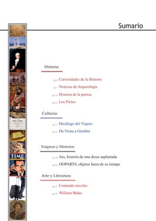 Sumario
Historia de la prensa
Los Pictos
pg.10
pg.22
Historia
Decálogo del Viajero
De Viena a Ginebra
pg.37
pg.41
Culturas
Contando novelas
William Blake
pg.71
pg.79
Arte y Literatura
OOPARTS, objetos fuera de su tiempo
Isis, historia de una diosa suplantadapg.50
pg.64
Enigmas y Misterios
Curiosidades de la Historia
Noticias de Arqueología
pg.4
pg.7
 